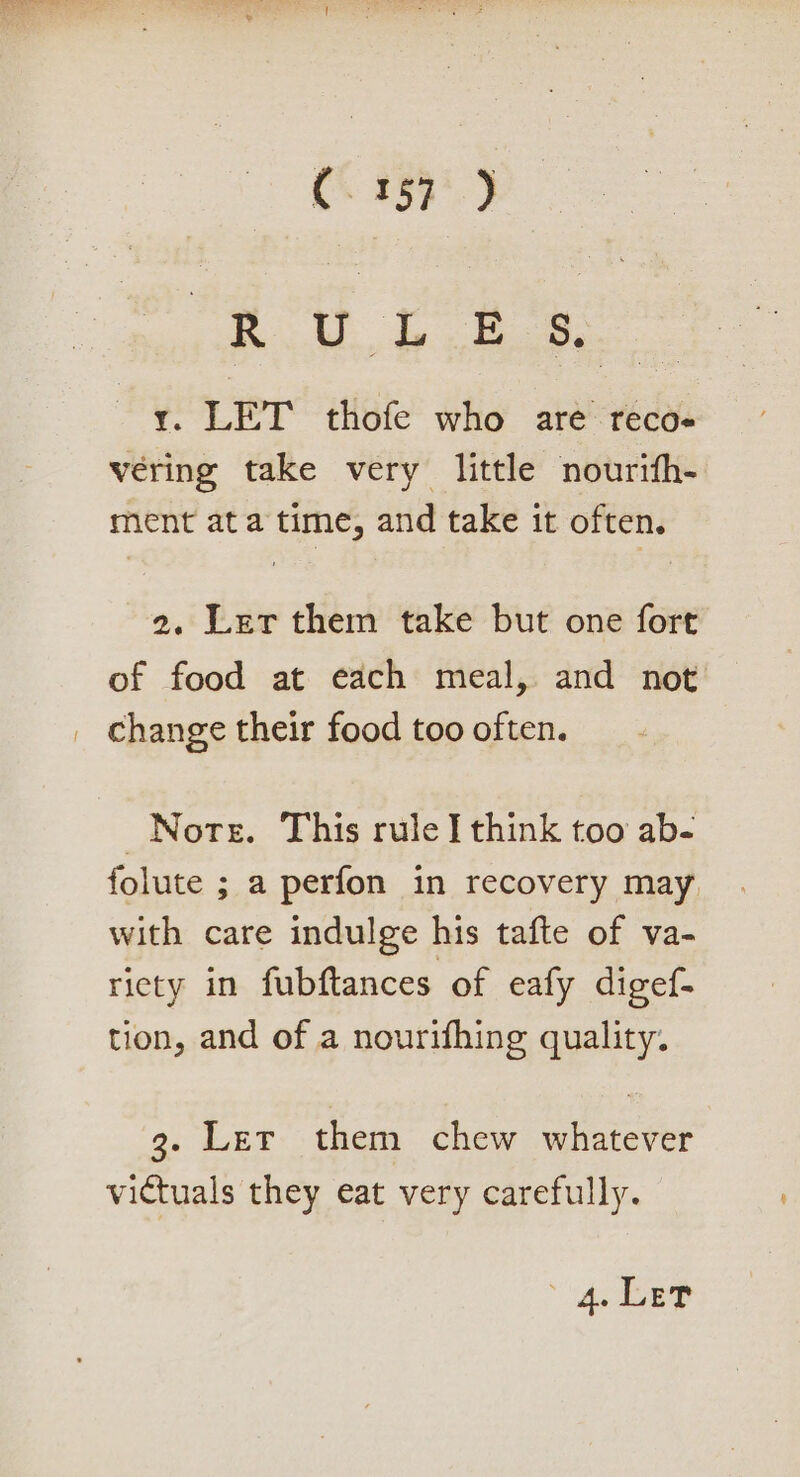 C3157 ) RG AE ieee y. LET thofe who are reco véring take very little nourifh- ment at a time, and take it often. 2. Ler them take but one fort of food at each meal, and not Norte. This rule think too ab- folute ; a perfon in recovery may, with care indulge his tafte of va- riety in fubftances of eafy digef- tion, and of a nourifhing quality. 3g. Ler them chew whatever victuals they eat very carefully. 4 LEP