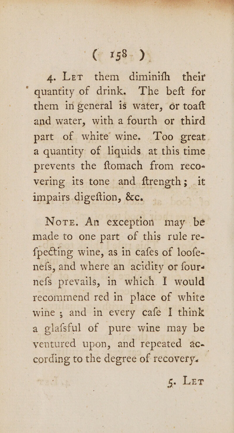 ye 198s D5 4. Ler them diminth their quantity of drink. The beft for them in general is water, or toaft and water, with a fourth or third part of white wine. Too great. a quantity of liquids at this time prevents the ftomach from reco- vering its tone and ftrength; _ it impairs digeftion, &amp;c. : Nore. An exception may be made to one part of this rule re- fpecting wine, as in cafes of loofe- nefs, and where an acidity or fours nefs prevails, in which I would recommend red in place of white a glafsful of pure wine may be yentured upon, and repeated 4c. cording to the degree of recovery. ae Poe