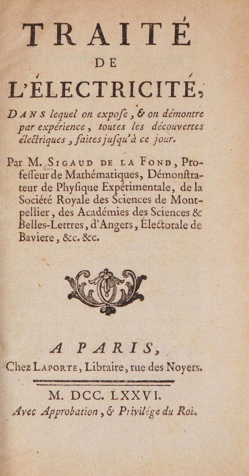 TRAITÉ L ricrare DANS lequel on expofe, € on démontre par expérience , toutes les découvertes éleétriques ; faites jufqu'à ce jour. Par M. SrcAuDr DE LA Foxp, Pro- _ fefleur de Mathématiques, Démonftra- teur de Phyfique Expérimentale, de la Société Royale des Sciences de Mont- pellier , des Académies des Sciences &amp; D Leeres d'Angers, Électorale de … Baviere, &amp;c. &amp;c. Æ PARTIS, “Chez Larorre, Libraire, rue des Noyers. M: DOCEÉXXVIE . Ayec Approbation ,&amp; Privilice du Roi,