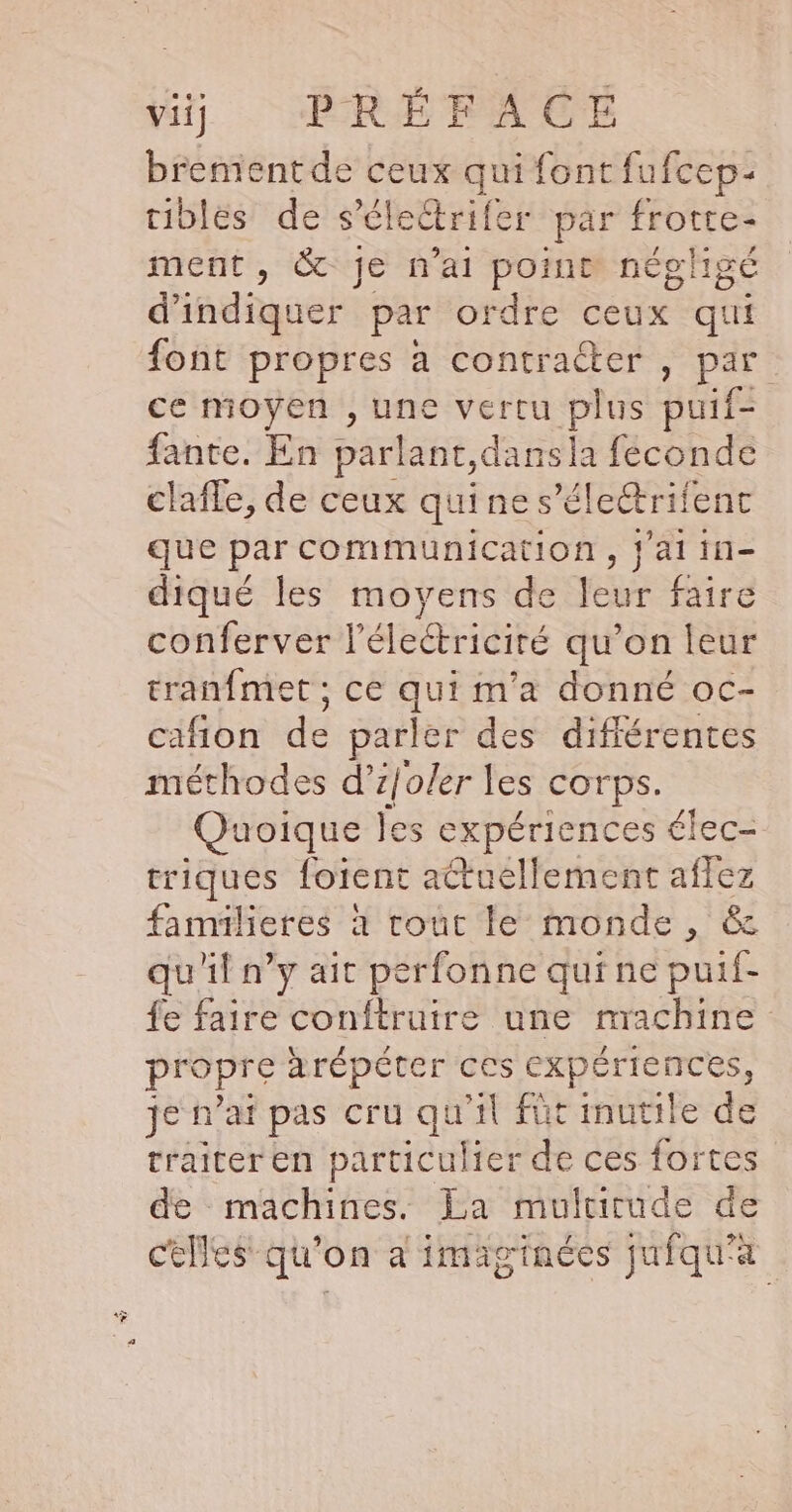 brement de ceux qui font fufcep- tibles de s’électrifer par frotte- ment, &amp; je n'ai point négligé d'indiquer par ordre ceux qui font propres à contracter , par ce moyen , une vertu plus puif- fante. En parlant, dans la feconde clafle, de ceux qui ne s’électrifent que par communication, j'aiin- diqué les moyens de leur faire conferver l’électriciré qu’on leur tranfmet ; ce qui m'a donné oc- cafion de parler des différentes méthodes d’ tjoler les Corps. Quoique les expériences élec- triques foient actuellement aflez familieres à tout le monde, &amp; qu'il n’y ait perfonne qui ne puif- fe faire conftruire une machine propre àrépéter ces eXpériences, je n'aï pas cru qu'il füt inutile de traiter en particulier de ces fortes de machines. La multirude de celles qu'on a imaiginées jufqu'à