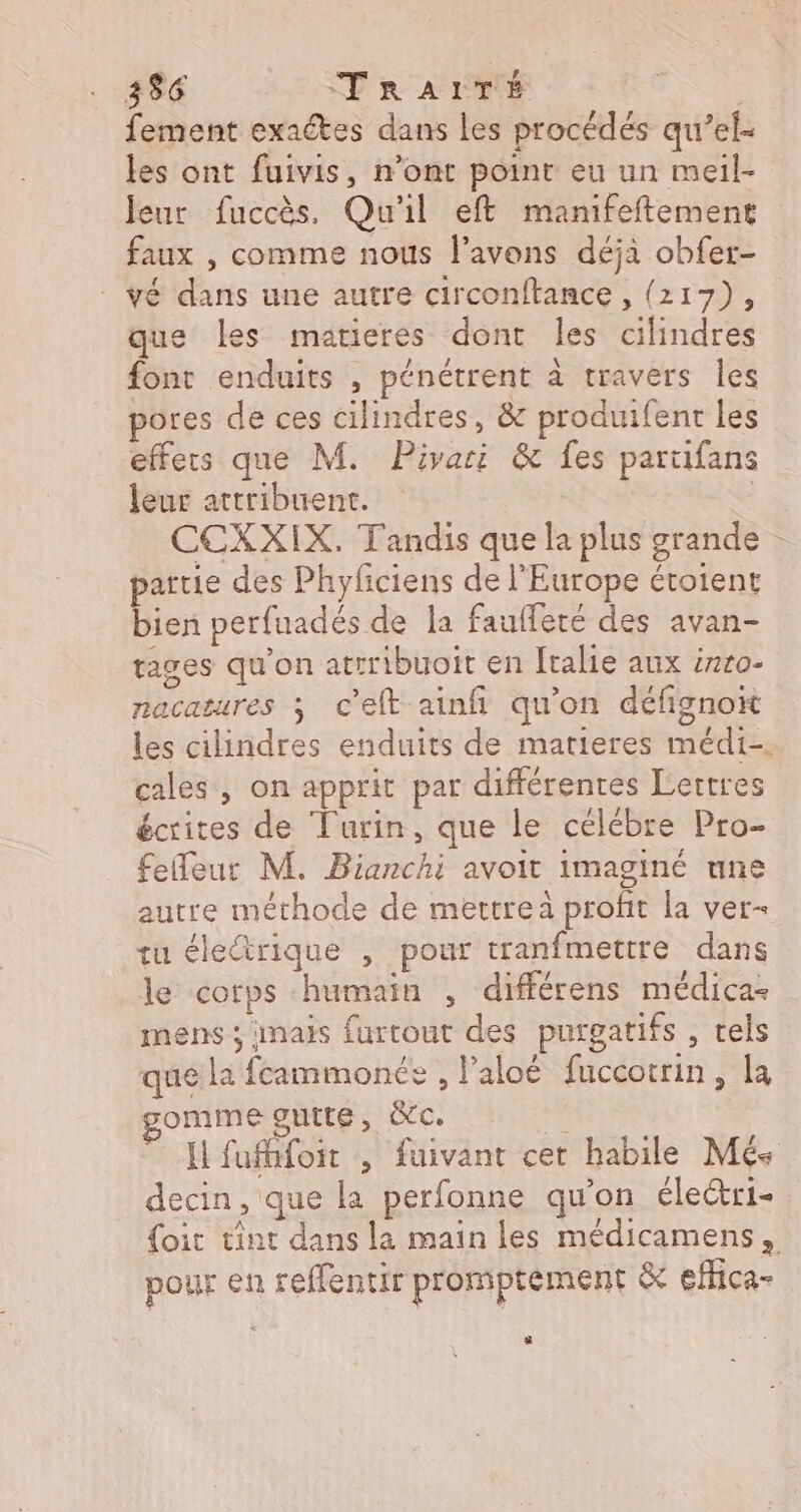 fement exactes dans les procédés qu’el- les ont fuivis, n’ont point eu un meil- leur fuccès, Qu'il eft manifeftemene faux , comme nous l'avons déjà obfer- vé dans une autre circonftance , (217), que les matieres dont les cilindres font enduits , pénétrent à travers les pores de ces cilindres, &amp; produifenr les effers que M. Pivari &amp; fes parufans leur attribuent. | CCXXIX. Tandis que la plus grande artie des Phyfciens de l’Europe étotent Eos perfuadés de la faufferé des avan- rages qu’on atrribuoit en [tale aux éxro- nacatures 3 c'elft ainfi qu’on défigno les cilindres enduits de matieres médi- cales , on apprit par différentes Lertres écrites de Turin, que le célébre Pro- feleut M. Bianchi avoit imaginé une autre méthode de mettreà profit la ver- tu éleétrique , pour tranfmettre dans le corps humain , différens médica- mens ; inais furrout des purgatifs , tels que la feammonée , l’aloé fuccotrin, la gomme gutte, ic. &amp; I fuffifoit , fuivant cet habile Més decin, que la perfonne quon éleri- {oit tint dans la main les médicamens, pour en reffentir promptément &amp; eMica- 3