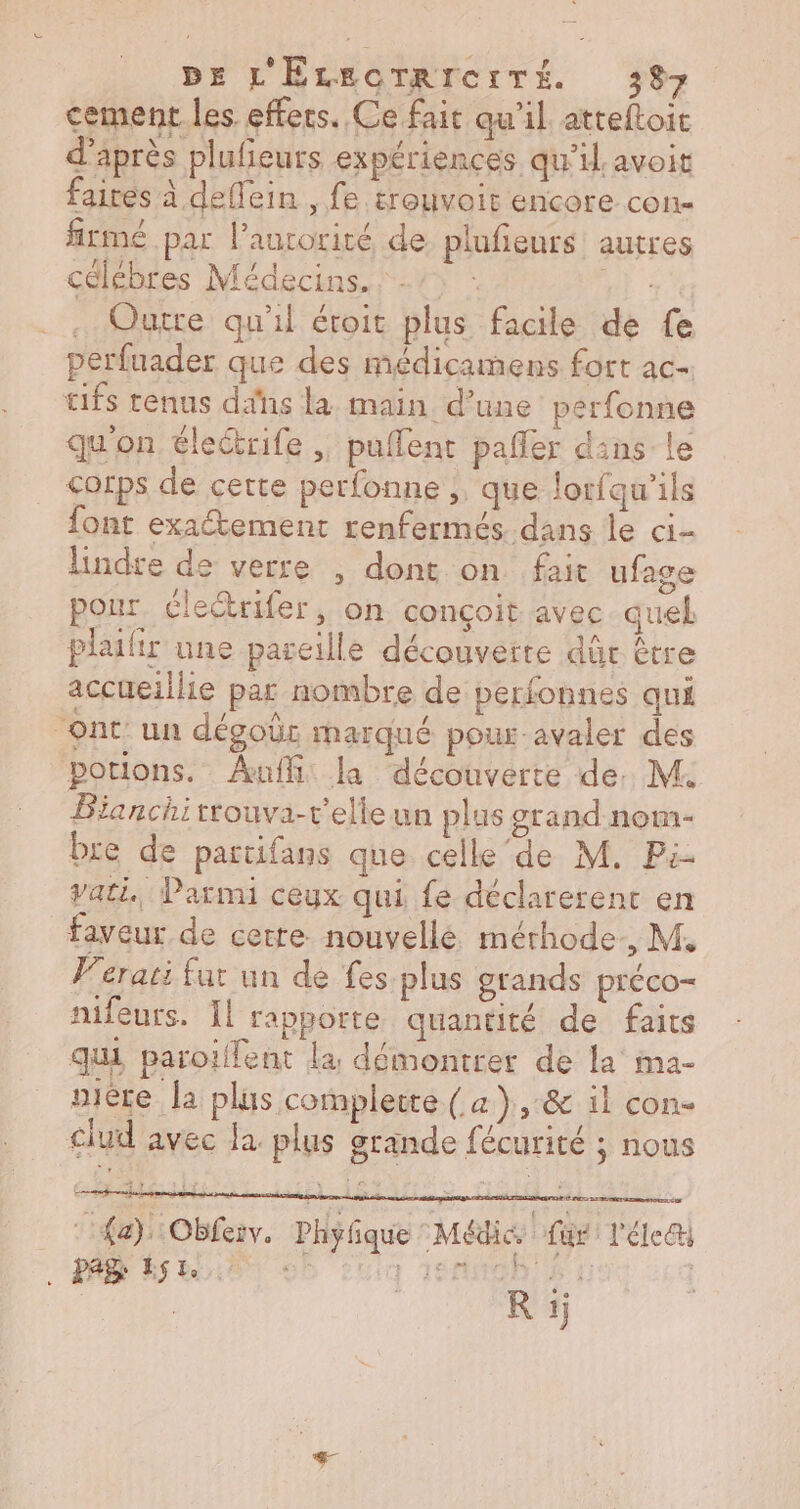 cement les effets. Ce fait qu'il. atteftoit d’après plufeurs expériences qu’il. avoit fairés à dellein , fe trouvoir encore con. fitmé par laurorité de plufieurs autres célébres Médecins. : 7: : HI : . Quitte qu'il éroit plus facile de fe perfuader que des médicamens fort ac tifs renus dans la main d’une perfonne qu'on électrife ;, puflent pafler dans le corps de cette perfonne , que lorfqu'ils font exatement enfermés dans le ci- lindre de verre , dont on fait ufage pour clectrifer, on conçoit avec quel plailir une pareille découverte dûr être accueillie par nombre de perfonnes qui “ont un dégobr marqué pour-avaler des portions. Auf: la découverte de. M Bianchitrouva-r’elleun plus grand nom- bre de partifans que celle‘de M. Pi- Vati Parmi ceyx qui fe déclarerent en faveur de cetre nouvellé méthode, M, Ferati fur un de fes plus grands préco- nifeurs. Il rapporte quantité de faits qui paroilent la démontrer de la ma- oière la plus complette ( a }),:&amp; il con clud avec la. plus grande fécurité ; nous : {a), Obfeiv. Phyfique Médic fur: l'éle&amp; AD Pau © cui 1edugh Di ( DR R à