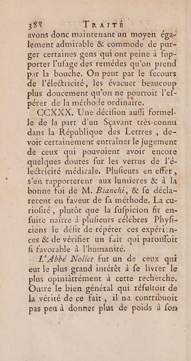 avons donc maintenant un moyen éga- lement admirable &amp; commode de pur- ger certaines gens qui ont peine à fup- porter l’ufage des remédes qu’on prend par la bouche. On peut par le fecours de Pélectricité, les évacuer beaucoup plus doucement qu'on ne pourtoit l’ef- pérer de la méthode ordinaire. CCXXX. Une décifion aufli formel- le de la part d’un Sçavant très-connu dans la République des Lertres , de- voit certainement entrainer le jugement de ceux qui pouvolient avoir encore quelques doutes fur les vertus de l’é- leétricité médicale. Plufieurs en effet, s’en rapporterent aux Jumieres &amp; à la bonne foi de M. Bianchi, &amp; fe décla- rerent en faveur de fa méthode. La cu- riofité, plutôt que la fufpicion fit en- fuite naître à plufeurs celébres Phyf- ciens le défir de répéter ces expéricn- ces &amp; de vérifier un fait qui paroifloit fi favorable à l’humanite. L’Abbé Nolket fut un de ceux qui eut le plus grand intérêt à fe livrer le plus opiniatrément à cette recherche. Outre le bien général qui réfulroit de la vérité de ce fait, 1l ne contribuoic pas peu à donner plus de poids à fon