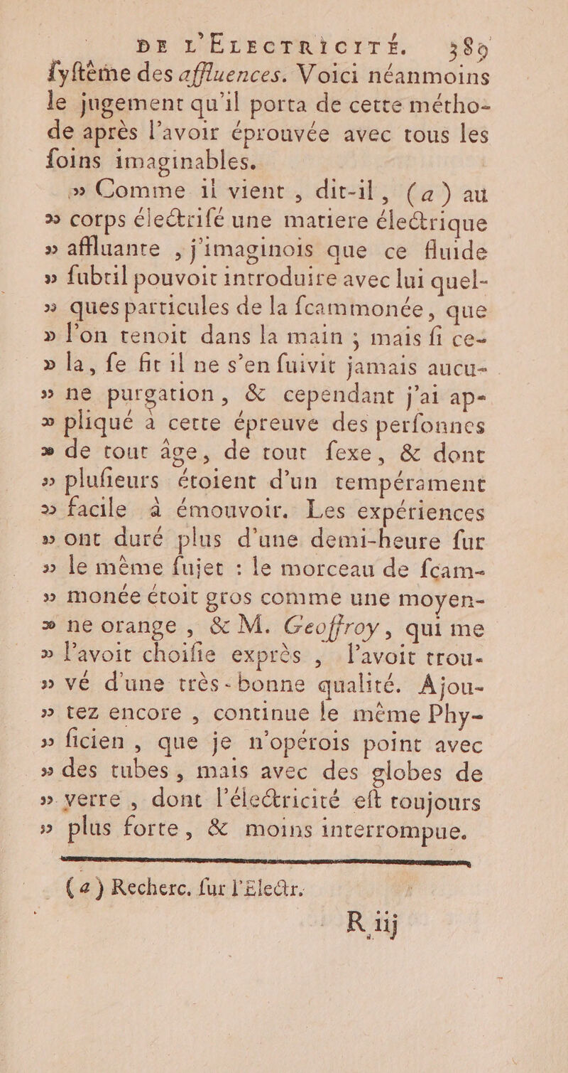 be L'ÉELECTRIOTTÉ #8 fyftême des affluences. Voici néanmoins le jugement qu'il porta de cette métho- de après l'avoir éprouvée avec tous les foins imaginables. » Comme 1i vient, dit-il, (a) au &gt;» corps éleétrifé une matiere électrique » affluante , j'imaginois que ce fluide » fubril pouvoit introduire avec lui quel- » ques particules de la fcammonée, que » l'on tenoit dans la main ; mais fi ce- » la, fe fit il ne s’en fuivit jamais aucu- » ne purgation, &amp; cependant j'ai ap- » pliqué à cette épreuve des perfonnes » de tout âge, de tout fexe, &amp; dont » plufieurs étoient d’un tempérament &gt; facile à émouvoir. Les expériences » ont duré plus d’une demi-heure fur » le mème fujet : le morceau de fcam- » monée toit gros comme une moyen- » ne orange , &amp; M. Geoffroy, qui me » lavoit choifie exprès ; l’avoit trou- » vé d'une très- bonne qualité. À jou- » tez encore , continue le même Phy- » ficien , que je n’opérois point avec » des tubes, mais avec des globes de » verre, dont l'électricité eft toujours » plus forte, &amp; moins interrompue. er CORRE NE AMAR LOU 0 PA (a) Recherc. fur l'Eleür. R 1j