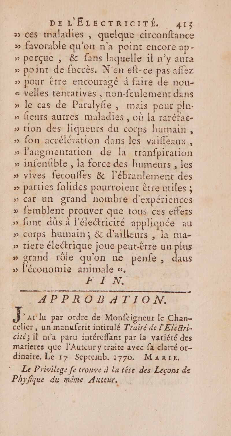 De L'ÉLDECTRICPTÉ. 412 » ces maladies , quelque circonftance &gt;» favorable qu'on n'a point encore ap- » perçue , &amp; fans laquelle il n’y aura » point de fuccès. N'en eft-ce pas affez » pour Ctre encouragé à faire de nou- « velles tentatives , non-feulement dans » le cas de Paralylie , mais pour plu- » fieurs autres maladies , où la raréfac- » tion des liqueurs du corps humain, » fon accélération dans les vaifleaux , » l'augmentation de Îa tranfpiration . | » infenhble , la force des humeurs, les » vives fecoufles &amp; l’ébranlement des parties folides pourroient être utiles ; » Car un grand nombre d'expériences » femblent prouver que tous ces effecs » font dûs à l'électricité appliquée au » Corps humain; &amp; d’ailleurs , ia ma- » tiere électrique joue peut-être un plus » grand rôle qu'on ne penfe , dans » l’économie animale «, BE Ne. APPROBATION. Jr lu par ordre de Monfeisneur le Chan- celier, un manufcrit intitulé Traité de L Eleétri- cité; il n'a paru intéreffant par la variété des matieres que l’Auteur y traite avec fa clarté or- Le Privilege fe trouve à la tête des Lecons de Phylique du même Auteur. ÿ