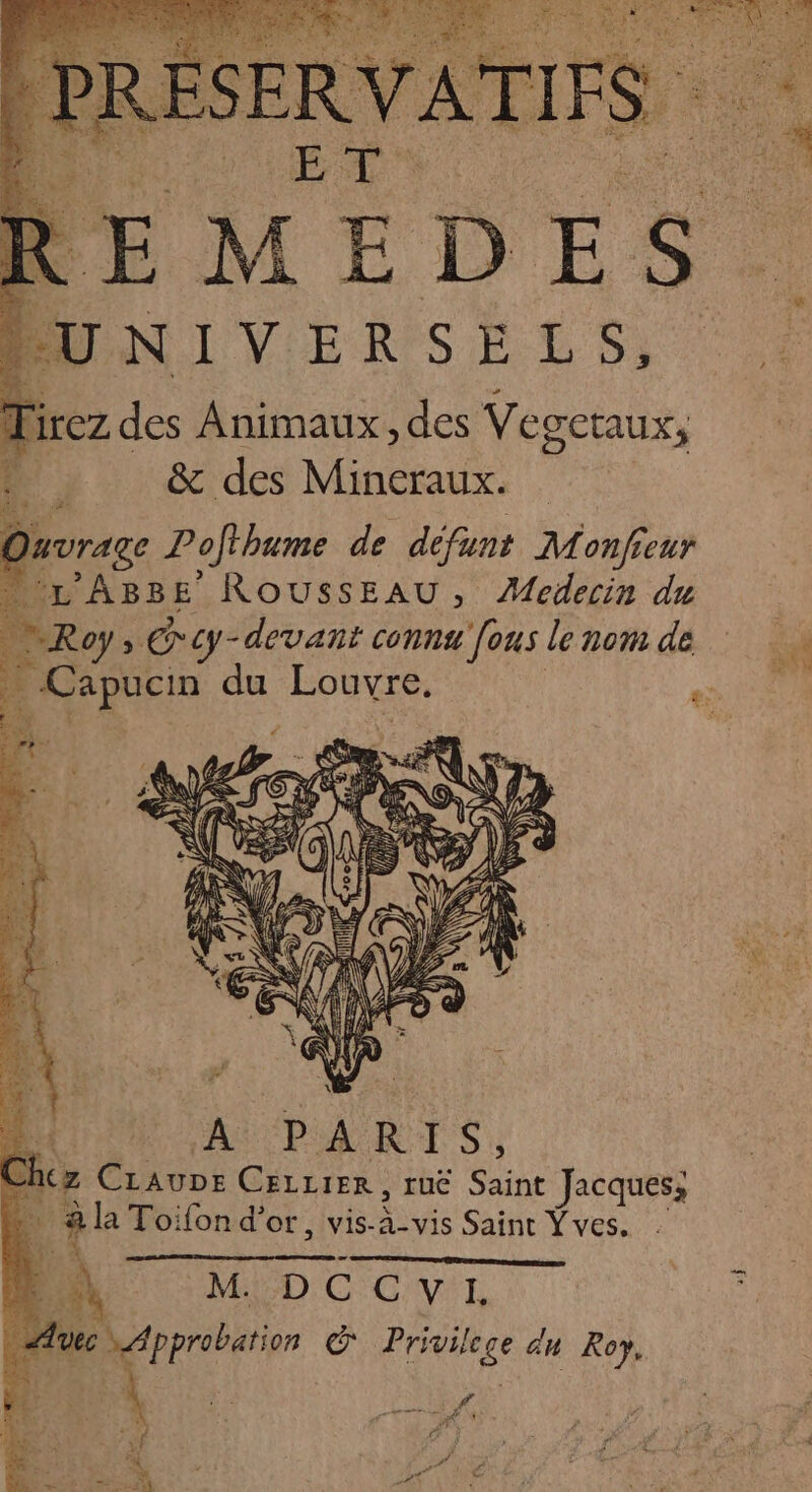 ELMEDES UNIVERSELS, | lirez des Animaux, des Vegetaux, ? &amp; des Mineraux. Ouvrage Pofihume de défunt Monfieur “L'ABBE ROUSSEAU, Medecin du Roy; > cy- -devant connu [ons le nom de . Capuen du ÉoRsS NES EM ; A p à RIS, ncz CiAuDE CELLIER, ruë qu Jacques; âla Toifond'or, vis-à-vis Saint Yves. LP; A