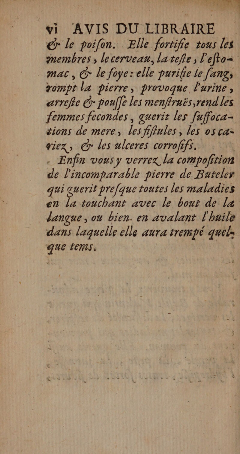 € le poifon. Elle fortifie tous Les membres; lecerveau, latefle; l'efto= _ mac, G* le foye: elle purite le [angs gompt la pierre, provoque, l'urine , arrefe € poulfe les menffruës,rend les femmes fecondes , querit les fuffoca- tions de mere, les fiffules, les osca- viez, GC les ulceres corrofifs. | . Enfin vous y verrez la compolition de l'incomparable pierre de Buteler qui guerit pre[que toutes les maladies en La touchant avec le bout de la langue, on bien. en avalant l'haile dans laquelle elle aura trempé quels que tems. | La