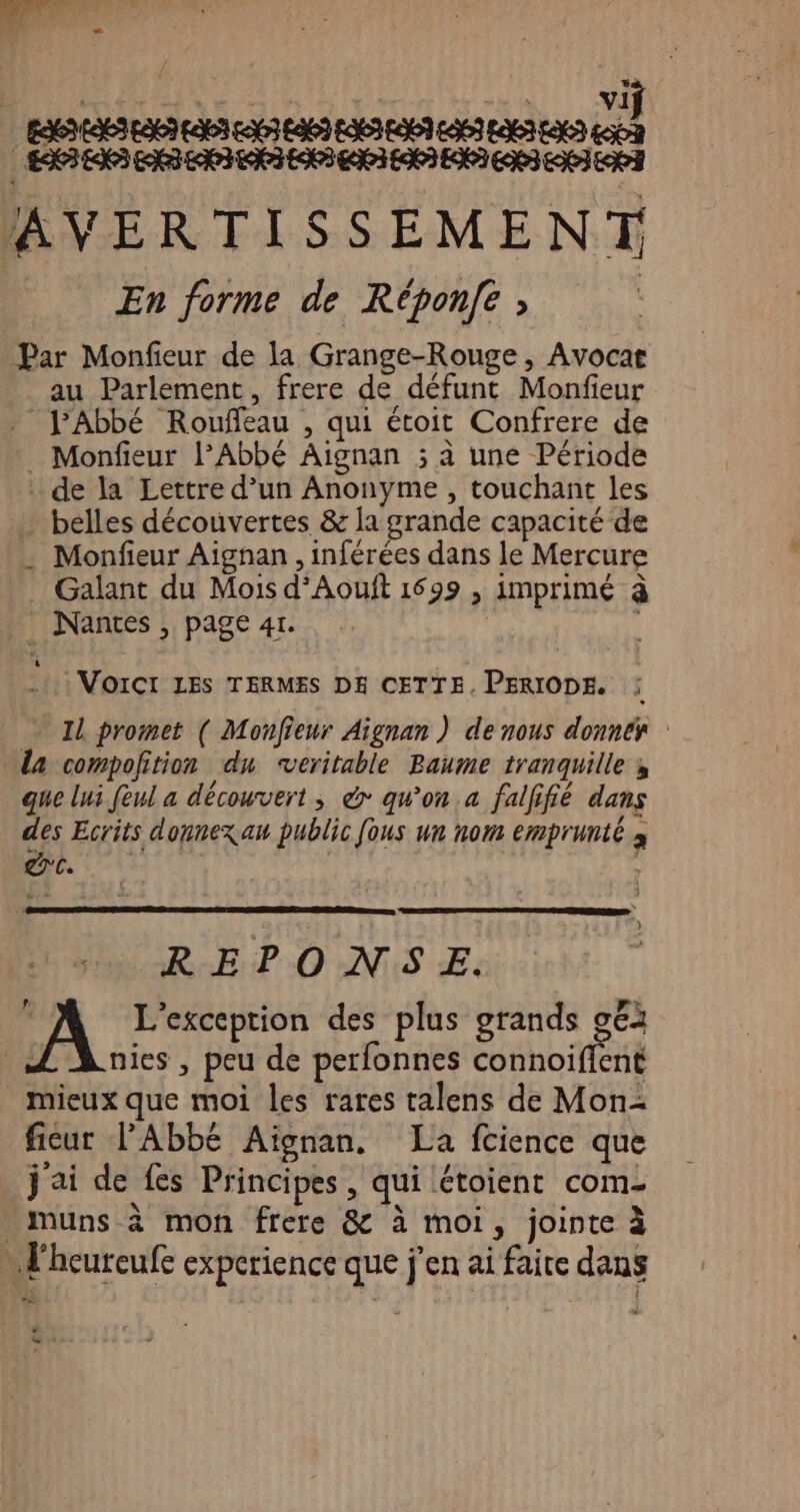 AVERTISSEMENT En forme de Réponfe ; | Par Monfieur de la Grange-Rouge , Avocat au Parlement, frere de défunt Monfieur Abbé Rouffeau , qui étoit Confrere de _ Monfieur l’Abbé Aignan ; à une Période . de la Lettre d’un Anonyme , touchant les … belles découvertes &amp; la grande capacité de . Monfieur Aignan, inférées dans le Mercure . Galant du Mois d’Aouft 1699 , imprimé à Nantes, page 4r. | .t: VoiCt LES TERMES DE CETTE. PERIODE. Il promet ( Monfieur Aignan ) de nous donnés : La compofition dn veritable Baume tranquille s que lui feul a découvert; &amp; qu'on a falfifié dans des Ecrits donnexau public fous un nom emprunté à . dc. REPONSE. L'exception des plus grands g€i Æ Lies, peu de perfonnes connoifient mieux que moi les rares talens de Mon: ficur l'Abbé Aignan, La fcience que j'ai de fes Principes, qui étoient com muns à mon frere &amp; à moi, jointe à … l'heureufe experience que j'en ai faite dans a ren