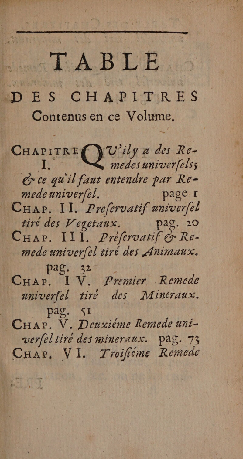 “TABLE. LD E S CHAPITRES Contenus en ce one Ghana QU lg 2 ” Re- medes univerfels; ; G ce qu'il faut entendre par Re- medenniver(el. page 1 Car. IT. Prefervatif aniverfel tiré des Vegetaux. pag. 20 Car. III. Préfervatif Re- mede univer{el tiré des Animaux. pag. 32 CHA», L'V. Premier Remede aniverfel tiré des Mintraux. pag SI Cuar. V. Deuxième Remede uni- verfel tiré des mineraux. Pag. 73 CHae. VI. Troifiéme Remede