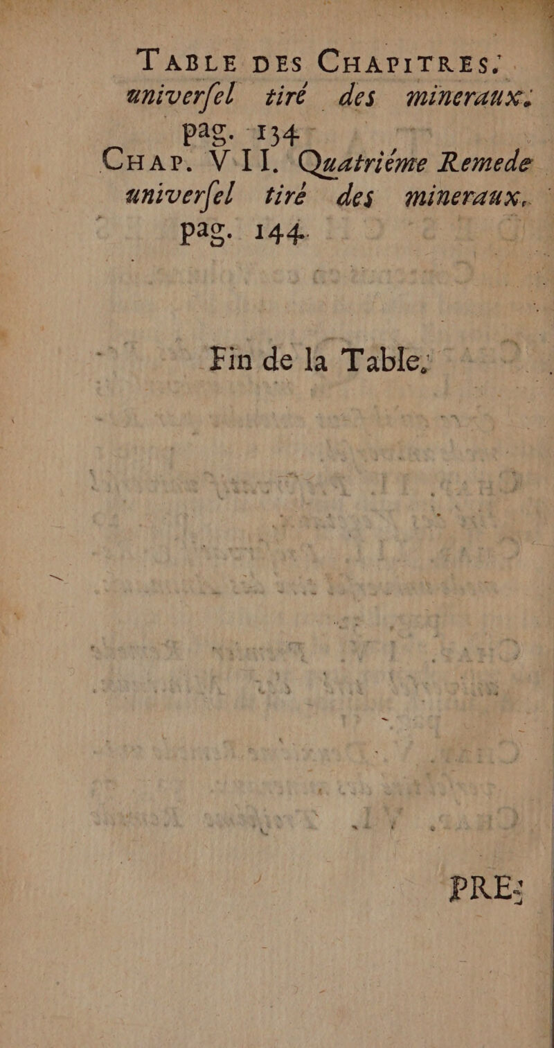 À ice TRE DES CHAPITRES.. aniver(el tiré des mMminerauxi Ag. 134 Cuar. VIL Quatriéme Remede aniverfel tiré des mineraux. pag. 144. Fin de la Table,