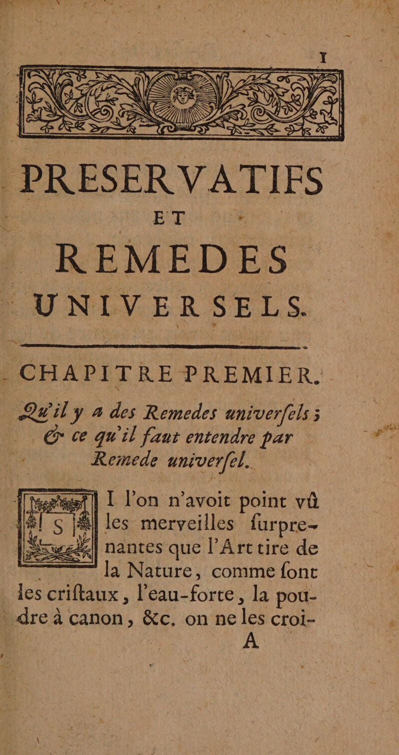 PRESERVATIFS . REMEDES UNIVERSELS. - CHAPITRE PREMIER. Qwily à des Remedes aniverfels ; © ce qu'il faut entendre par Remede univer[el. test] L l’on n’avoit point vû #1 S JAI les merveilles furpre- Sswsd] nantes que l'Art tire de — la Nature, comme font les criftaux , l'eau-forte, la pou- dre à canon, &amp;c. on ne les croi- À