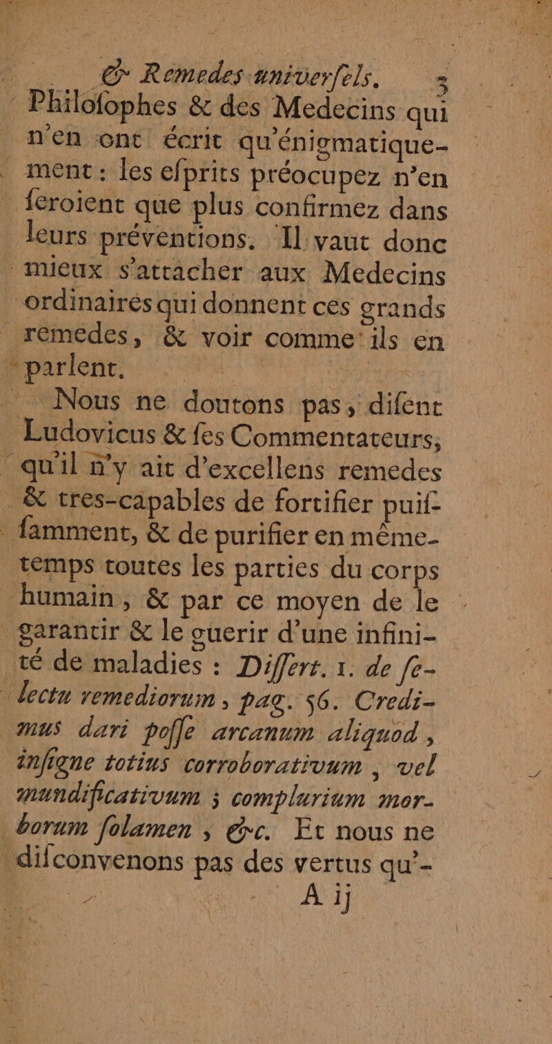 : Philofophes &amp; des Medecins qui n'en ont écrit qu'énigmatique- _ ment: les efprits préocupez n’en _feroient que plus confirmez dans leurs préventions. ‘Il vaut donc mieux s'attacher aux Medecins _ ordinairés qui donnent cés grands _ rémedes, &amp; voir comme'ils en Mparient re FAR Nous ne doutons pas, difent Ludovicus &amp; fes Commentateurs, qu'il y ait d’excellens remedes _&amp; tres-capables de fortifier puif- _ famment, &amp; de purifier en même. temps toutes les parties du corps humain, &amp; par ce moyen de le garantir &amp; le ouerir d’une infini- té de maladies : Differt. 1. de [e- ect remediorui , pag. 56. Credi- us dari poÎle arcanum aliquod , Mundificativum ; complurium mor. boraum folamen ; éc. Et nous ne difconvenons pas des vertus qu’- >, ANT ef 4