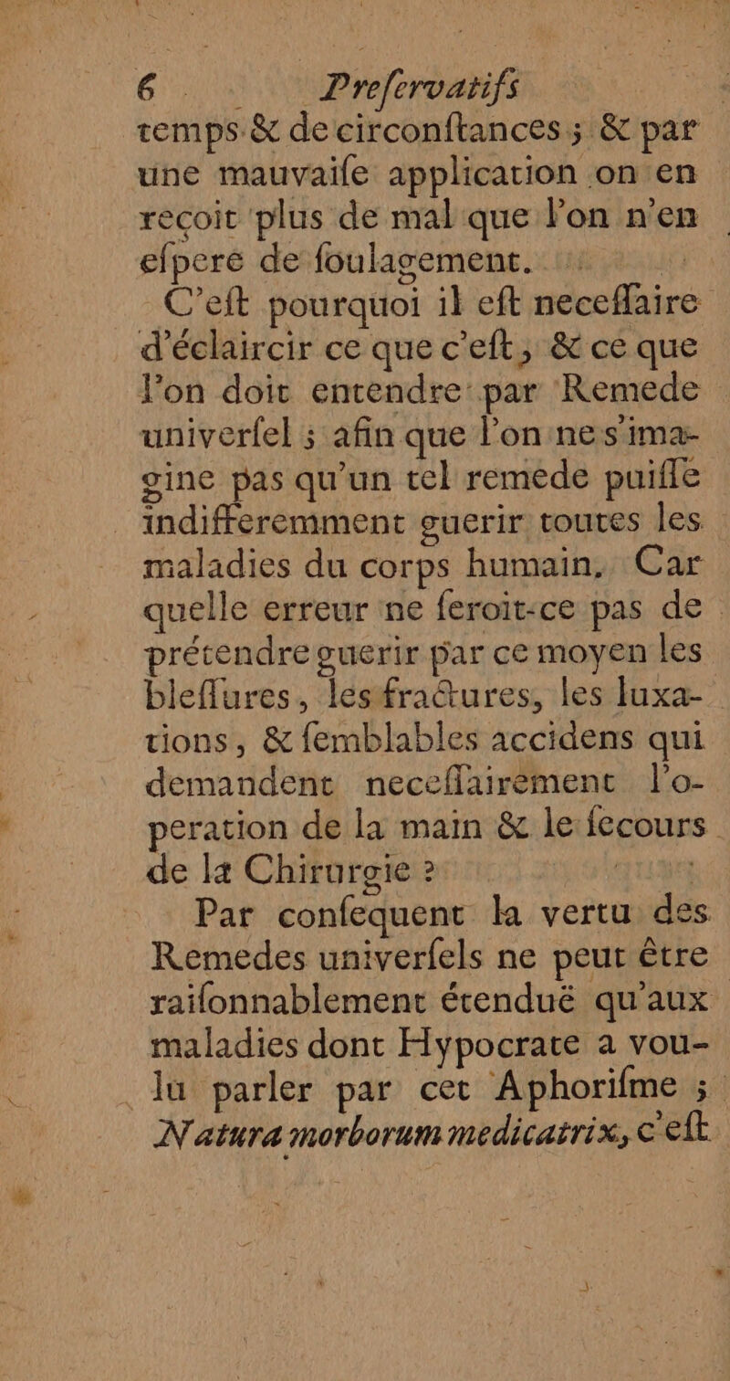temps. &amp; de circonftances; &amp; par une mauvaile application on en recoit plus de mal que lon n’en efpere de foulagement. | C’eft pourquoi il eft neceflaire d’éclaircir ce que c’eft, &amp; ce que lon doit entendre par Remede univerfel ; afin que l’on nes imar- gine pas qu'un tel remède puiile indifféremment suerir toutes les maladies du corps humain. Car quelle erreur ne feroit-ce pas de prétendre guerir par ce moyen les bleflures, lesfraétures, les Iuxa_ tions, &amp; femblables accidens qui demandent neceffairemenc l’o- peration de la mam &amp; le: fecours de l4 Chirurgie ? AU Par confequent la vertu des Remedes univerfels ne peur être raïfonnablement étenduëé qu'aux maladies dont Hypocrate a vou- lu parler par cet Aphorifme 5; Natura morborum medicatrix, celt