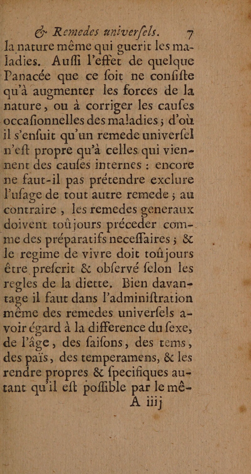 la nature même qui guerit les ma- jadies. Aufli l'effet de quelque Panacée que ce foit ne confifte qu'à augmenter les forces de la nature, ou à corriger les caufes ‘occafonnelles des maladies; d'où il s'enfuit qu'un remede univerfel n’eft propre qu'a celles qui vien- nent des caufes internes : encore ne faut-il pas prétendre exclure l'ufage de tout autre remede ; au contraire , lés remedes generaux me des préparatifs neceffaires ; &amp; le regime de vivre doit toüjours être prefcrit &amp; obfervé felon les regles de la diette, Bien davan- rage il faut dans l’adminiftration même des remedes univerfels à- voir égard à la difference du fexe, de l’âge, des faifons, des tems, des païs, des temperamens, &amp; les rendre propres &amp; {pecifiques au- tant quil eft poflible par le mê- À iiij - 4)