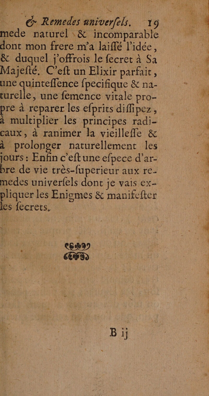 | <fS El cr % va dont mon frere m'a laiflé l’idée, &amp; duquel j'offrois le fecret à Sa Majefté. C’eft un Elixir parfait, une quinteffence fpecifique &amp; na- turelle, une femence vitale pro- pre à reparer les efprits diffipez, à multiplier les principes radi- caux, à ranimer la vieillefle &amp; à prolonger naturellement les jours : Enfin c’eft une efpece d’ar- bre de vie très-fuperieur aux re- medes univerfels donc je vais ex- pliquer les Enigmes &amp; manifefter les fecrets. C6) LR) 104