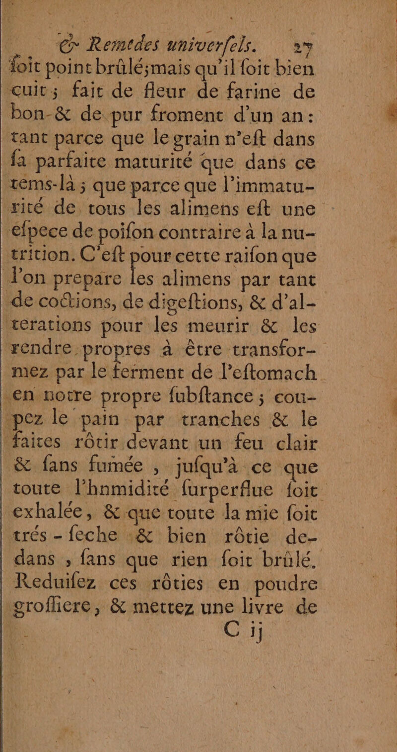 € Rerstdes univerfels. »3 foit point brûlé;mais qu’il foit bien cuit; fait de fleur de farine de bon-&amp; de pur froment d’un an: tant parce que le grain n’eft dans fa parfaite maturité que dans ce tems-là ; que parce que l’immatu- rité de tous les alimens eft une efpece de poifon contraire à la nu- trition. C'eft pour cette raifon que lon prepare le alimens par tant de cottions, de digeftions, &amp; d’al- térations pour les meurir &amp; les rendre propres à être transfor- mez par le Vs ts de l’eftomach en notre propre fubftance ; cou- pez le pain par tranches &amp; le faites rôtir devant un feu clair &amp; fans fumée , jufqu'à ce que toute l’hnmidité furperflue {oit exhalée, &amp; que toute la mie foit trés - feche :&amp; bien rôtie de- dans , fans que rien foit brülé, Reduifez ces rôties en poudre grofliere, &amp; mettez une livre de ‘3 C ij