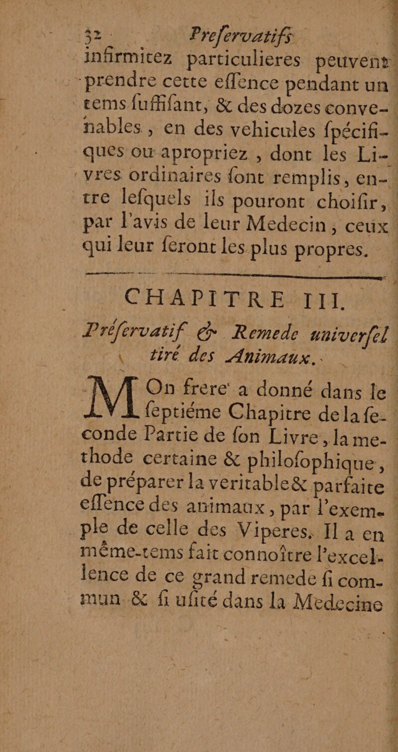 _infirmitez particulieres peuvent “prendre cette effence pendant un. temsfuffifant, &amp; des dozes conve-. nables , en des vehicules {pécifi- ques où apropriez , dont les Li- _vres ordinaires font remplis, en-. tre lefquels ils pouront choifir,. par l'avis de leur Medecin, ceux. qui leur feront les plus propres. animent anne mn etes CHA PI TFREALIL Dréfervatif &amp; Remede aniverfel \ tire des Animaux. M On frere à donné dans le. ) feptiéme Chapitre de la fe. conde Partie de fon Livre, la me- thode certaine &amp; philofophique, : de préparer la veritable&amp; parfaite : effence des animaux, par l’exeme | _ple de celle des Viperes. Il a en. même-tems fait connoître l’excel. | lence de ce grand remede fi com- _mun.&amp; fi ufité dans la Medecine