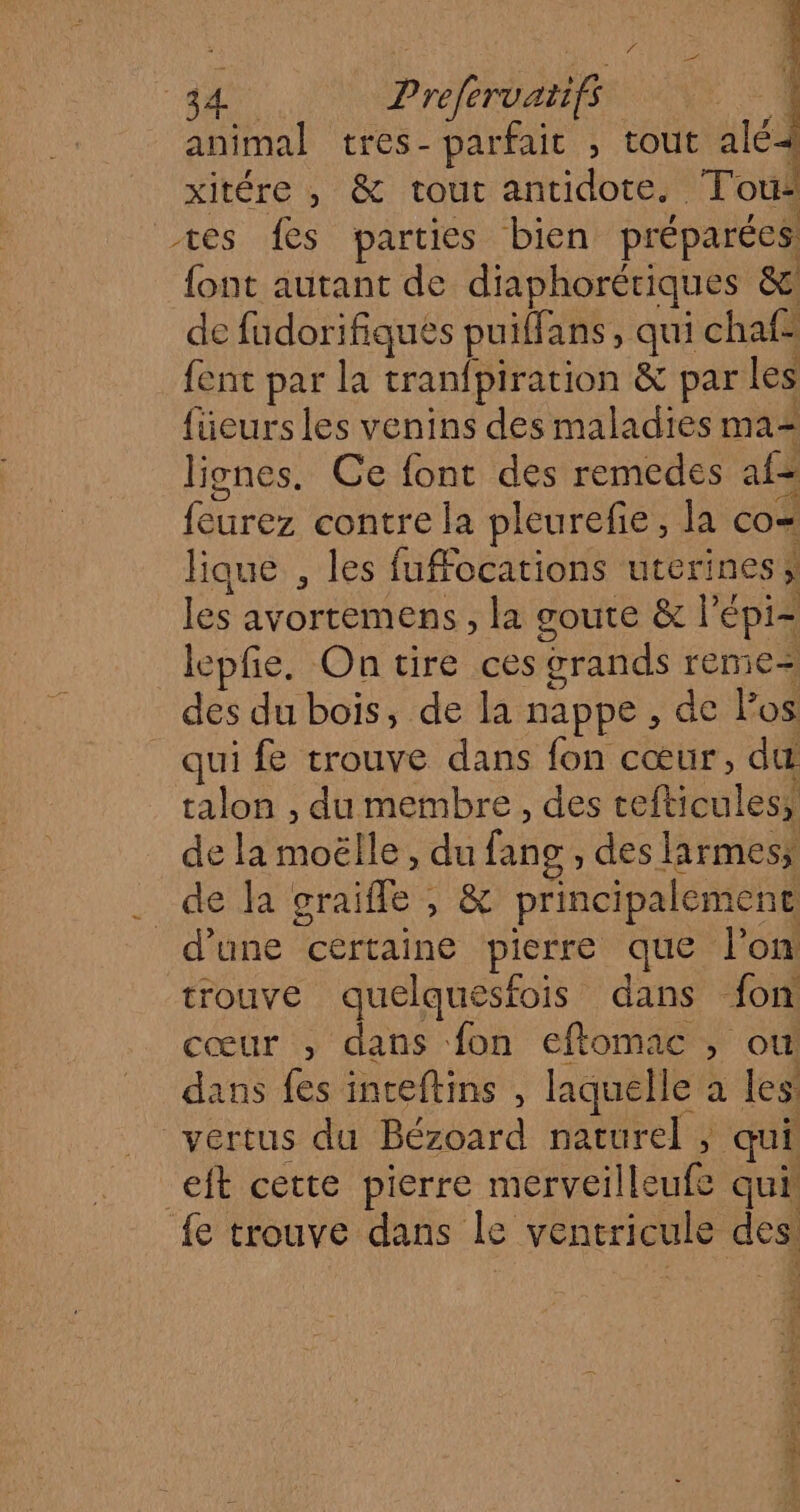 4 124 aa Preferuatifs | animal tres- parfaic , tout alé= xitére , &amp; tout antidote. Tous tes fes parties bien préparées {ont autant de diaphorériques &amp; de fudorifiques puiffans, qui chaf- fent par la tranfpiration &amp; par les füeurs les venins des maladies ma= lignes. Ce font des remedes af feurez contre la pleurefie, la co= lique , les fuffocations uterines les avortemens , la goute &amp; l’épi- lepfe., On tire ces grands remie= des du bois, de la nappe , de los qui fe trouve dans fon cœur, du talon , du membre, des cefticules, de la moëlle, du fang , des larmes _de la graifle , &amp; principalement d'une certaine pierre que l'on trouve quelquesfois dans fon cœur ; dans fon eflomac , où dans fes inteftins , laquelle à les: vertus du Bézoard naturel ; qui eft cette pierre merveilleufe qui fe trouve dans le ventricule des 4 à