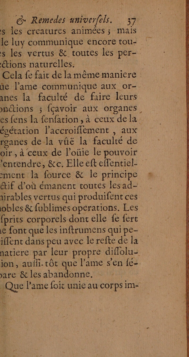 nn J X _ &amp;* Remedes umiverfels. 37 s les creatures animées ; mais le luy communique encore tou- s les vertus &amp; toutes les per- étions naturelles. Cela fe fait de la même maniere ùe lame communique aux or- anes la faculté de faire leurs nctions ; fçavoir aux organes, es fens la fenfation , à ceux dela écération l’accroiflement , aux rganes de la vûë la faculté de oir , à ceux de l’oùie le pouvoir ‘entendre, &amp;c. Elle eft effentiel- ment la fource &amp; Île principe Étif d’où émanent toutes lesad- irables vertus qui produifent ces obles &amp; fublimes operations. Les fprits corporels dont elle fe ferc e font que les inftrumens quipe- iffent dans peu avec le refte de la natiere par leur propre diflolu- ion, auf. tôt que l'ame s'en {e- are &amp; les abandonne. Que lame foic unie au corps im- et