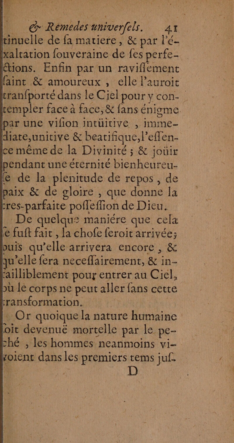 Fe ras ET @ Remedes univerfels. 41 tinuelle de fa matiere, &amp; par l'é- xaltation fouveraine de fes perfe- F0 Enfin par un raviflemenc fainc &amp; amoureux , elle lauroit cranfporté dans le Ciel pour y con- | rémpler face à face, &amp; fans énigme par une vifion intüitive , imme- diate,unitive &amp; beatifique, l’eflen- ce même de la Divinité ; &amp; joüir pendant une éternité bienheureu- @ de la plenitude de repos , de paix &amp; de gloire , que donne la res-parfaite pofleffion de Dieu. De quelqu£ maniére que cela Le fuft fait , la chofe feroit arrivée; puis qu’elle arrivera encore , &amp; qu'elle fera neceflairement, &amp; in- failliblement pour entrer au Ciel, bu lé corps ne peut aller fans cette ‘ransformation. Ne | : Or quoique la nature humaine loit devenué mortelle par le pe- ché , les hommes neanmoins vi- voient dans les premiers tems juf | 1 1 l. (1 |
