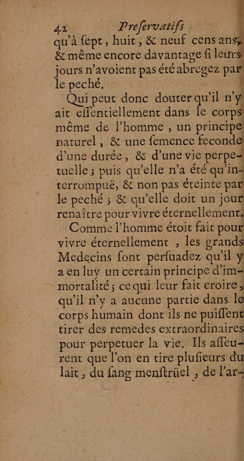 2 Prefervatifs VE qu'à fept, huit, &amp; neuf cens ans &amp; même encore davantage fi leurs: jours n’avoient pas été abregez par le peché. 2 L Qui peut donc douter qu’il n'y ait effentiellement dans le corps même de l’homme , un principe! naturel, &amp; une femence feconde d'une durée, &amp; d’une vie perpe= _tuelle ; puis qu’elle n’a été qu'in* terrompuë, &amp; non pas éteinte par le peché ; &amp; qu’elle doit un jour renaître pour vivre éternellemente Comme l’homme étoit fait pour vivre éternellement , les grands Medecins font perfuadez qu'il a en luy un certain principe d'im= - mortalité; ce qui leur fait croire; qu'il n’y à aucune partie dans le corps humain dont ils ne puiflent tirer des remedes extraordinaires pour perpetuer la vie. Ils afñfleu- rent que l'on en tire plufieurs du lait , du fang menftrüel , de l'ar- 4