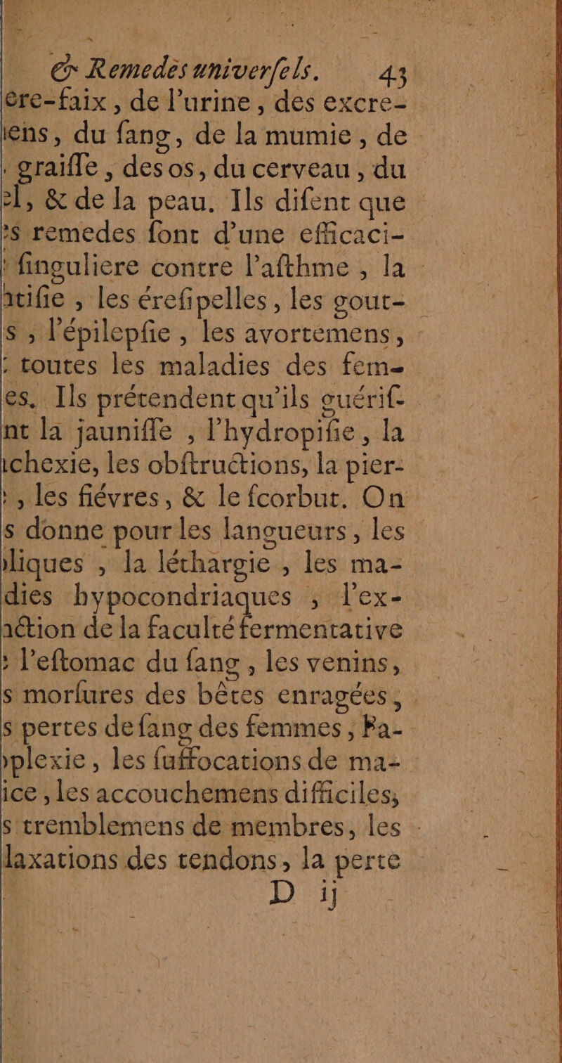 2 | | GRemedésuniverfels. 43 ère-faix , de l'urine, des excre- ens, du fang, de la mumie, de . graifle , desos, du cerveau , du 2, &amp; de la peau. Ils difent que remedes font d’une efficaci- ‘finguliere contre l’afthme , la itifie , les érefipelles , les gout- S ; l'épilepfe , les avortemens, : toutes les maladies des fem es. Ils prétendent qu'ils guérif. nt la jauniffe , l'hydropifie, la ichexie, les obftructions, la pier- à, les fiévres, &amp; le fcorbut. On s donne pour les lancueurs, les liques , la léthargie , les ma- dies hypocondriaques ; l’ex- ation de la faculté fermentative : Peftomac du fang , les venins, s morfures des bêtes enragées, s pertes de fang des femmes , Ba- plexie, les fuffocations de ma: ice , les accouchemens difficiles, s tremblemens de membres, les : laxations des tendons, la perte D ii]