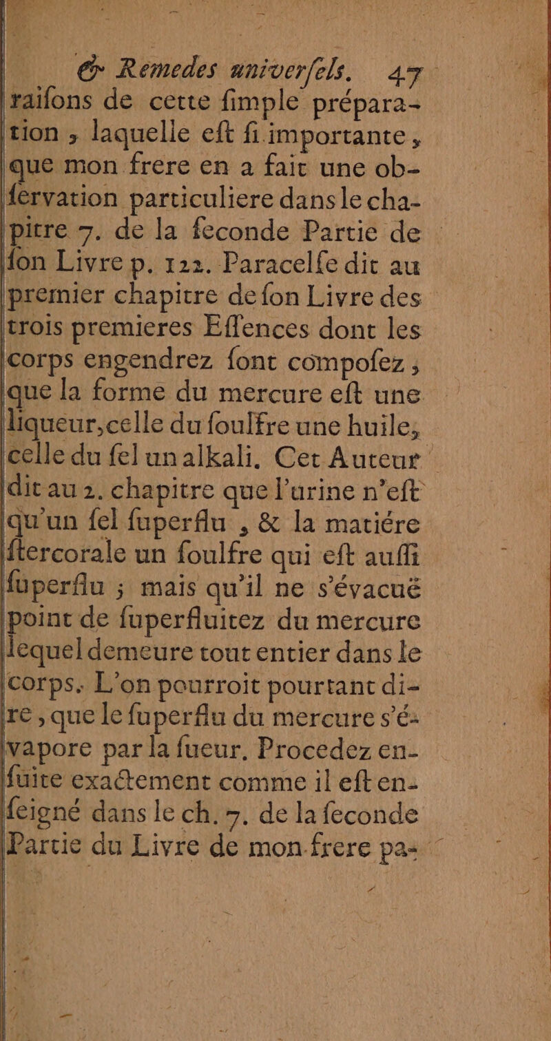 € Remedes aniver/els. 47 lraïfons de cette fimple prépara- tion ; laquelle eft fi importante, que mon frere en a fait une ob- {eérvation particuliere dans le cha- Ipitre 7. de la feconde Partie de fon Livre p. 122. Paracelfe dit au premier chapitre de fon Livre des trois premieres Effences dont les corps engendrez font compofez , ique la forme du mercure eft une liqueur, celle du foulfre une huile, : celle du felunalkali. Cet Auteur dit au 2. chapitre que l'urine n’eft qu'un fel fuperflu , & la matiére ftercorale un foulfre qui eft auffi füperfu 5 mais qu'il ne s’'évacuë point de fuperfluitez du mercure lequel demeure tout entier dans le corps. L'on pourroit pourtant di- re , que le fuperflu du mercure sé: vapore par la fueur. Procedez en- fuite exactement comme il eften- feigné dans le ch. 7. de la feconde (Partie du Livre de monfrere pas pm ÿ |