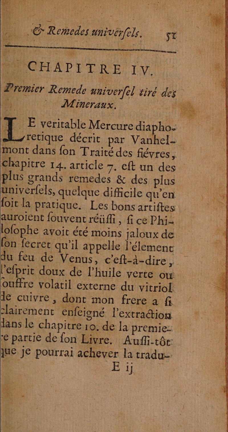 | : SEE 14 | CHAPITRE Iv. AW ineraux. T E veritable Mercure diapho. Aretique décrit par Vanhel- Chapitre 14. article 7. €ft un des plus grands remedes &amp; des plus univerfels, quelque difficile qu'en loit la pratique. Les bonsartiftes auroient fouvent réüffi, f ce Phi lofophe avoit été moins jaloux de fon fecrec qu’il appelle lélemenc du feu de Venus, c’eft-à-dire, ouffre volatil externe du vitriol le cuivre, dont mon frere a fi lairement enfeigné l'extradtion lans le chapitre 10. de la premie- € partie de fon Livre. Aufli.tôt: jue je pourrai achever la tradu - + SOrRO