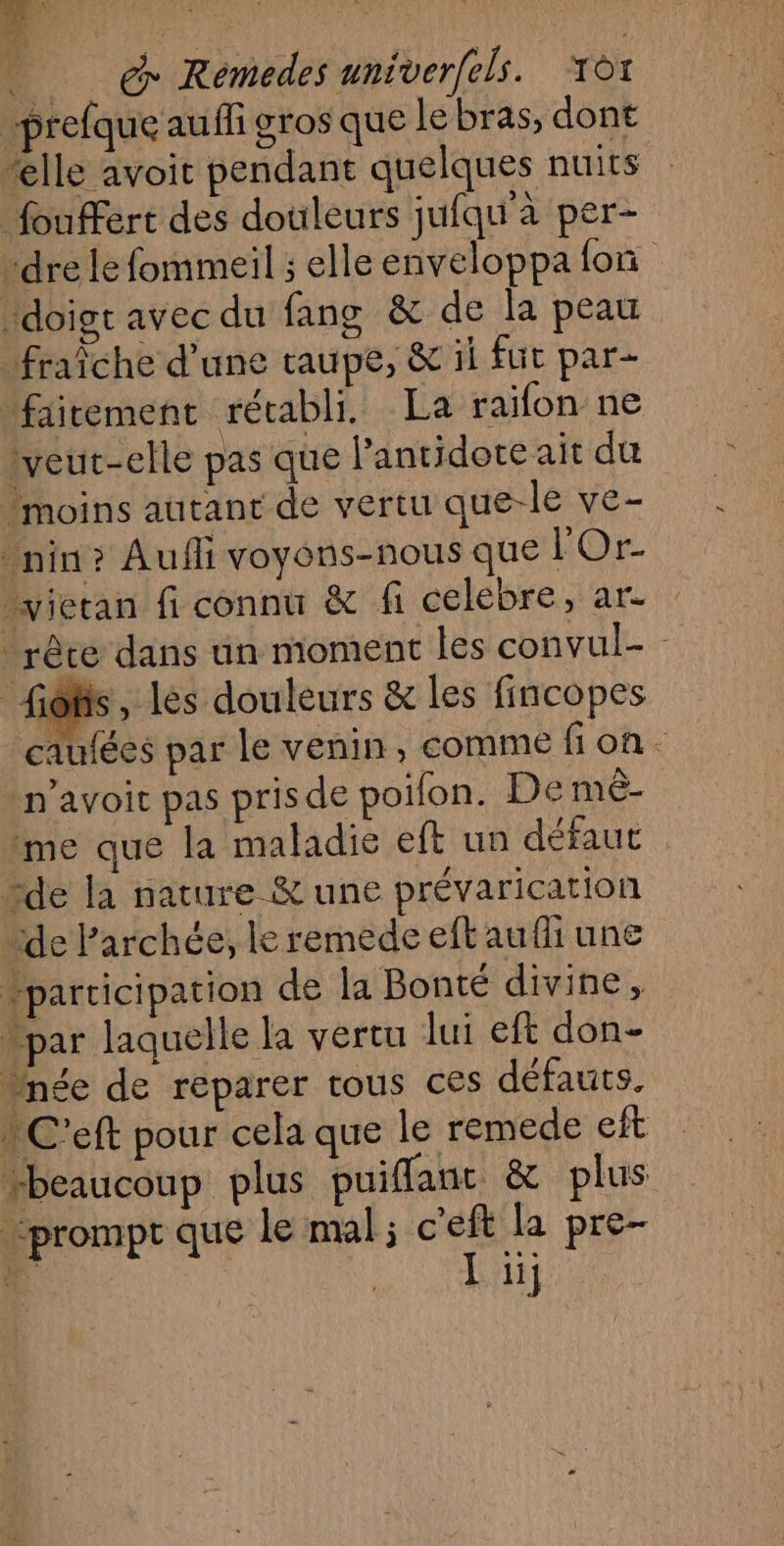 _ & Rémedes univerfels. ot “prefque auffi gros que Le bras, dont “elle avoit pendant quelques nuits _foufert des douleurs jufqu’à per- “dre le fommeil ; elle enveloppa fon doigt avec du fang & de la peau fraîche d'une taupe, & il fut par- fairement rétabli. La raïfon ne lveut-elle pas que lantidote ait dur moins autant de vertu que-le ve- _nin? Aufli voyons-nous que HO vietan fi connu & fi celebre, ar. _rêce dans un moment les convul- - fiôlis, les douleurs & les fincopes caufées par le venin, comme fi on - n’avoit pas prisde poilon. De mê- me que la maladie eft un défaut “de la nature & une prévarication de Parchée, le remede eftaufiune “participation de la Bonté divine, . par laquelle la vertu lui eft don- née de reparer tous ces défauts. | C'eft pour cela que le remede eft beaucoup plus puiflant. & plus prompt que le mal; c'eft la pre-