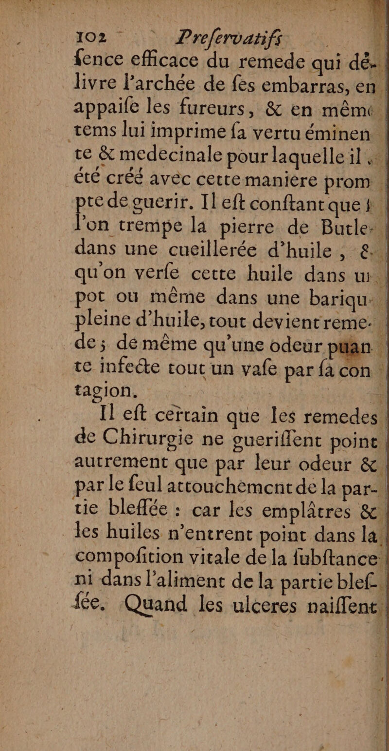 {ence efficace du remede qui dé... livre l’archée de fes embarras, en : appaife les fureurs, & en mêmc tems lui imprime fa vertu éminen. te & medecinale pour laquelle il ;: été créé avêc cette manière prom . te de guerir. Il eft conftant quef : EN trempe la pierre de Butle:. dans une cuillerée d'huile, &. qu'on verfe cette huile dans w. pot où même dans une bariqu. pleine d'huile, tout devientreme. de; dé même qu’une odeur ptan te infecte tout un vafe par {a con tagIon. | | n. Il eft certain que les remedes. de Chirurgie ne gueriffent poine. autrement que par leur odeur &. par le feul attouchementde la par. tie bleffée : car les emplâtres &. les huiles n’entrent point dans la. compofition vitale de la fubftance. ni dans l'aliment de la partie blef. fée. Quand les uiceres naiflent.