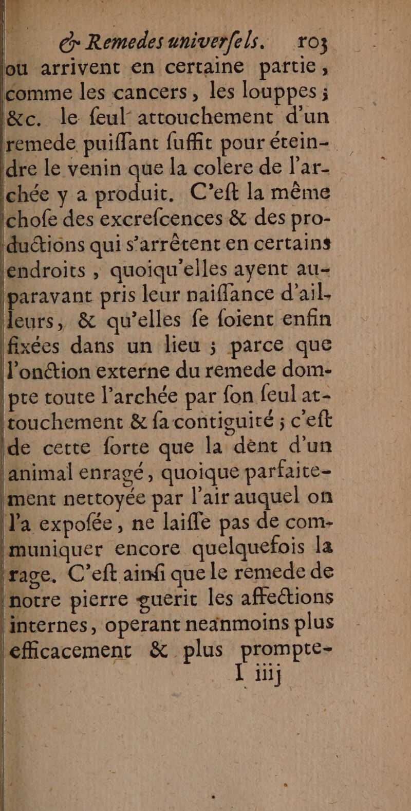 @Remedes aniverfels. oz où arrivent en certaine partie, comme les cancers, les louppes ; l&amp;c. le feul attouchement d'un remede puiffant fuffit pourétein- Idre le venin que la colere de l'ar- Ichée y a produit. C’eft la même Poe des excrefcences &amp; des pro- Iductions qui s'arrêtent en certains (endroits , quoiqu'elles ayent au- Iparavant pris leur naiffance d'ail. leurs, &amp; qu’elles fe foienc enfin fixées dans un lieu ; parce que l’onction externe du remede dom- pre toute l’archée par fon feul at- (touchement &amp; fa contiquité ; c'eft de cette lorte que la dènt d'un animal enragé, quoique parfaite- |ment nectoyée par l'air auquel on Ja expofée, ne laiffe pas de com- ‘Muniquer encore quelquefois la rage. C’eft ai que le remede de notre pierre guerit les affections | internes, operant neanmoins plus efficacement &amp; plus prompte- | | Li]