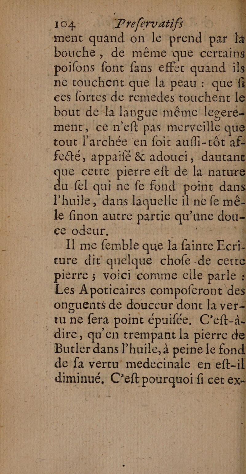 ment quand on le prend par la bouche, de même que certains poifons font fans efFet quand ils né touchent que la peau : que fi ces fortes de remedes touchent le bout de la langue même legeré4 meñt, cen ft pas merveille que tout l’archée en foit aufli-tôc af: fecté, appailé & adouci, dautant que cette pierre eft de la nature du fel qui ne fe fond point dans l'huile, dans laquelle il ne fe mê- le Étua autre partie que une dou ce odeur. ; Il me femble que Ja Bite Ecri- ture dit quelque chofe .dé cette piérre ; voici comme elle parle à | les Apoticaires compoferont des onguents de douceur dont la ver= tu ne fera point épuilée. C’eft-à- dire, qu'en trempant la pierre de BuclérdausP huile, à peine Le fond de fa vertu medecinale en eft-il diminué, C’eft pourquoi fi cet exe