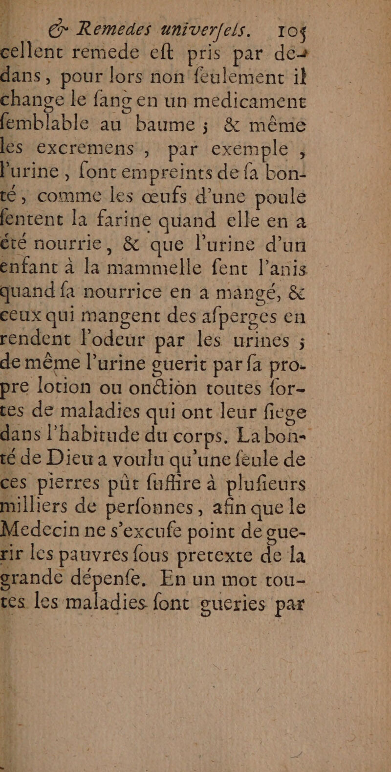 cellent remede eft pris par de2 dans, pour lors non feulement il change le fang en un medicament femblable au baume ; & même ls excremens , par exemple , lurine , font empreints de fa bon: tt, comme les œufs d’une poule fntent la farine quand elle en à été nourrie, & que l'urine d’un enfant à la mammelle fenc l’anis quand fa nourrice en à mangé, & ceux qui mangent des afperges en rendent l'odeur par les urines ; de même l’urine guerit par fa pro- pre lotion ou onétion toutes {or- ces de maladies qui ont leur fiege dans l’habitude du corps. Labon+ té de Dieu a voulu qu'une feule de ces pierres pût fufhre à plufieurs milliers de perfonnes, afin que le Medecin ne s’excufe point de gue- rir les pauvres fous pretexte de la grande dépenfe. En un mot tou- tes les maladies font gueries par