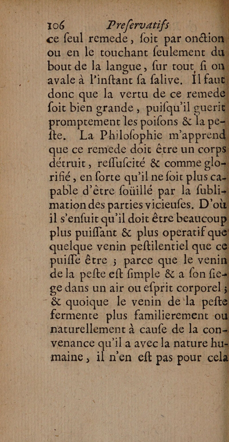 106 Prefervatifs ce feul remede, foit par on&ions ou en le touchant feulement du bout de la langue, fur tout fi om avale à l’inftanc fa falive, Il faut donc que la vertu de ce remede foic bien grande, puifqu'il guerits promprement les poifons & la pes Îte. La Philofophie n'apprend que ce remede doit être un corps! détruit, reflufcité & comme glo+ rifié, en forte qu’il ne foit plus ca# pable d’être {oüillé par la fublis mation des parties vicieufes. D'où il s'enfuit qu'il doit être beaucoup plus puiffant & plus operatif quel quelque venin peftilentiel que c@ puiffe être ; parce que le venin! de la pefte eft fimple & a fon fies ge dans un air ou efprit corporel ÿ & quoique le venin dela peité fermente plus familierement où naturellement à caufe de la con< venance qu'il a avec la nature hu maine, ilnen eft pas pour celæ