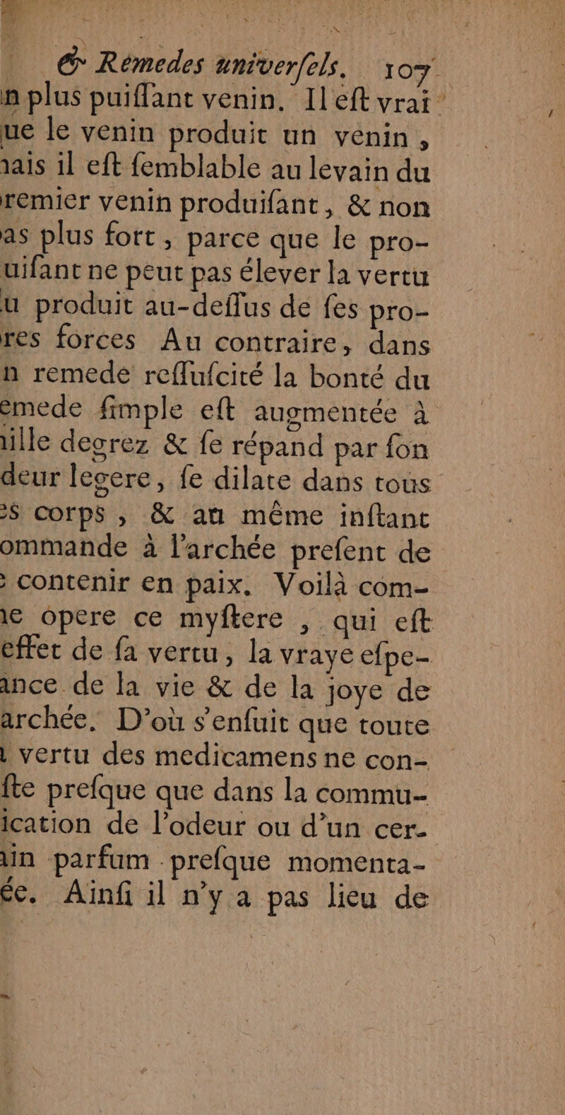 7 + | © Rémedes univerfls. 107 n plus puiflant venin, Il eft vrai ue le venin produit un venin, ais il eft femblable au levain du remier venin produifant, &amp; non as plus fort, parce que le pro- uifant ne peut pas élever la vertu u produit au-deflus de fes pro- res forces Au contraire, dans n remede ref{lufcité la bonté du émede fimple eft augmentée à lle degrez &amp; fe répand par fon deur lecere, fe dilate dans tous 2$ corps , &amp; au même inftant ommande à l'archée prefent de Contenir en paix. Voilà com- 1€ opere ce myfkere , qui eft effet de fa vertu, la vraye efpe- ance de la vie &amp; de la joye de archée, D'où s'enfuit que toute | vertu des medicamens ne con- fte prefque que dans la commu ication de l'odeur ou d’un cer- in parfum -prefque momenta- ée. Aiïnfi il n’y a pas lieu de
