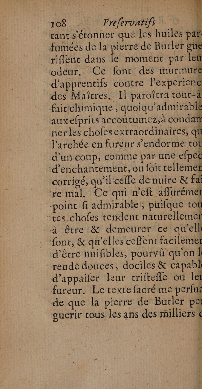 tant s'étonner que les huiles pat fumées de la pierre de Butler oué riffent dans le moment par leù odeur. Ce font des murmure d’apprentifs contre l'experiene des Maîtres. Il piroîtra tout-à faitchimique , quoiqu'admirablé auxefprits accoutumez,à condati nerles chofes extraordinaires, qu larchée en fureur s’endorme tot d'un coup, comme par une efpec ‘d’enchanrement, ou foittellemef corrigé, qu’il celle de nuire &amp; fa re mal. Ce qui n'eft aflurémet “point fi admirable;, puifque toù “res chofes rendent naturellemef à être &amp; demeurér ce qu'’ell font, &amp; qu'elles ceffenc facilemet d'être nuifibles, pourvû qu'on Î rende douces, dociles &amp; capabl d’appaifer leur triftefle ou let fureur. Le texte facré me perlus de que la pierre de Butler pa ouerir tous les ans des milliers < * | À