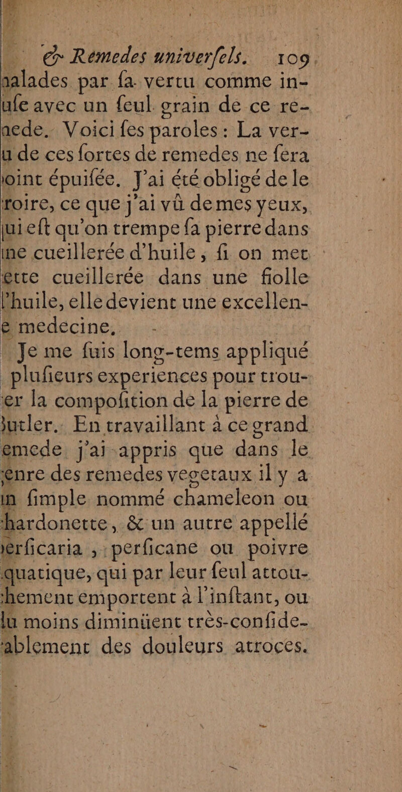 salades par fa vertu comme in- ufe avec un feul grain de ce re- nede.. Voici fes paroles: La ver- u de ces fortes de remedes ne fera joint épuifée. J'ai été obligé de le roire, ce que Jai vü demes yeux, juieft qu'on trempe fa pierre dans ne cueillerée d'huile, fi on met être cueillerée dans une folle huile, elle devient une excellen- ë medecine, R - Je me fuis long-tems appliqué _plufieurs experiences pour trou- er la compofñtion de la pierre de jutler. En travaillant à ce grand emede j'ai-appris que dans le ênre des remedes veceraux il y a in fimple nommé chameleon ou ‘hardonette, &amp;:un autre appellé érficaria , perficane ou poivre quatique, qui par leur feul attou- ‘hement emportcent à l'inftant, ou lu moins diminüent très-confide- ablemenc des douleurs atroces.