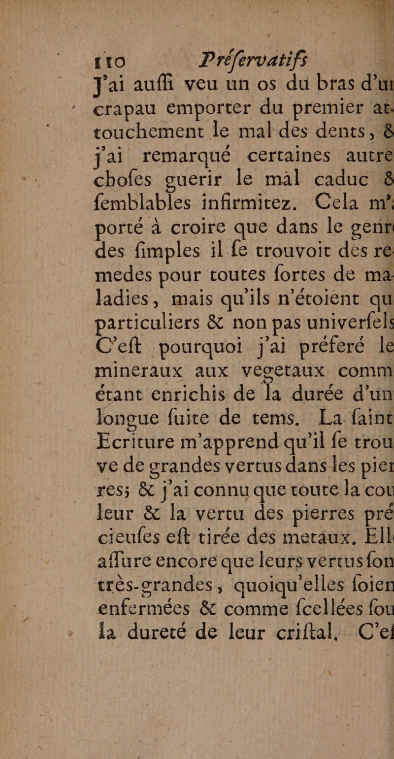 J'ai aufñi veu un os du bras dut crapau emporter du premier at: touchement le mal des dents, &amp; jai remarqué certaines autre chofes guerir le mal caduc 8 femblables infirmitez. Cela mñ porté à croire que dans le genr des fimples il fe trouvoit des re: medes pour toutes fortes de ma ladies, mais qu'ils n’écoiènt qu particuliers &amp; non pas univerfels C'eft pourquoi j'ai préferé le mineraux aux vecetaux comm étant enrichis de Ta -durée d'un longue fuite de tems. La faine Ecriture m'apprend qu’il fe trou ve de grandes vertus dans les pier res; &amp; j'ai connu que toute la cot leur &amp; la vertu des pierres pré cieufes eft tirée des meraux. EIL aflure encore que leurs vertus{on très-grandes, quoiqu'elles foier enfermées &amp; comme fcellées fou la dureté de leur criftal, C'el