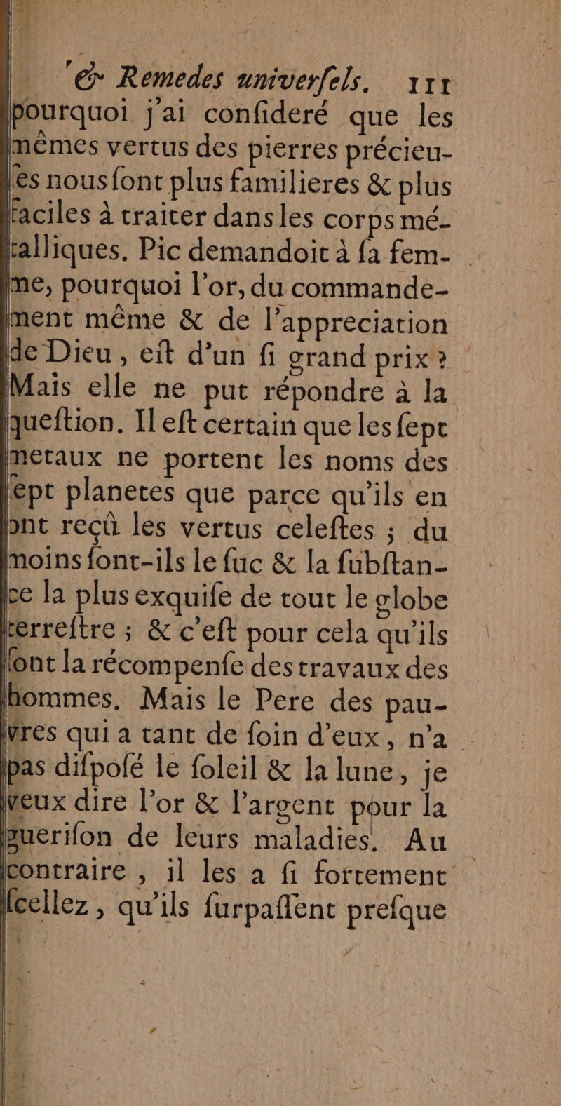 La &amp; Remedes unmiverfels. 11 Pourquoi j'ai confideré que les mêmes vertus des pierres précieu- ês nous font plus familieres &amp; plus faciles à traiter dans les corps mé- talliques. Pic demandoit à fa fem- me, pourquoi l'or, du commande ment même &amp; de l’appreciation de Dieu , it d’un fi grand prix? Mais elle ne put répondre à la queftion. Il eft certain quelles fepc metaux ne portent les noms des épt planetes que parce qu'ils en ont reçû les vertus celeftes ; du moins font-ils Le fuc &amp; la fubftan- ce la plus exquife de tout le globe erreftre ; &amp; c’eft pour cela qu'ils l'ont la récompenfe destravaux des hommes, Mais le Pere des pau- res qui a tant de foin d'eux, na as difpolé le foleil &amp; la lune, je | rt l’or &amp; l'argent pour la Buerifon de leurs maladies. Au contraire , il les à fi fortement | |