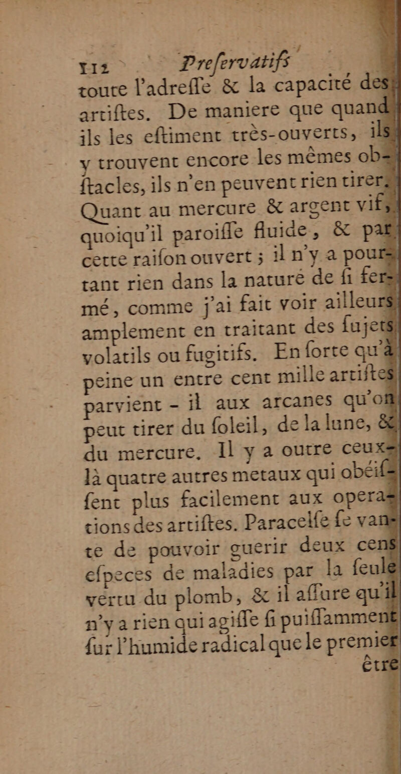 ÉTE > 5 Prefervatifs | roure l'adreffe &amp; la capacité desf artiftes. De maniere que quana ils les eftiment très-ouverts, 118 trouvent encore les mêmes ob# ftacles, ils n en peuvent rien tirer Quant au mercure &amp; argent vi à quoiqu'il paroifle fluide, &amp; pas certe raifon ouvert ; il n'y a pour tant rien dans la naturë de fi fers mé, comme j'ai fait voir ailleu s: amplement en traitant des fujets volatils ou fugitifs. En forte que peine un entre cent mille artifte parvient - il aux arcanes qu’of peut tirer du foleil, de la lune, &amp; du mercure. Il y a outre ceuxs là quatre autres metaux qui obéifs fenc plus facilement aux opers ; cions des artiftes. Paracelfe fe vani te de pouvoir guerir deux cen efpeces de maladies par la feulé vertu du plomb, &amp; il affure qui n’y a rien qui agile f puiflamment {ur l’humide radical que le premier | ” “Et |