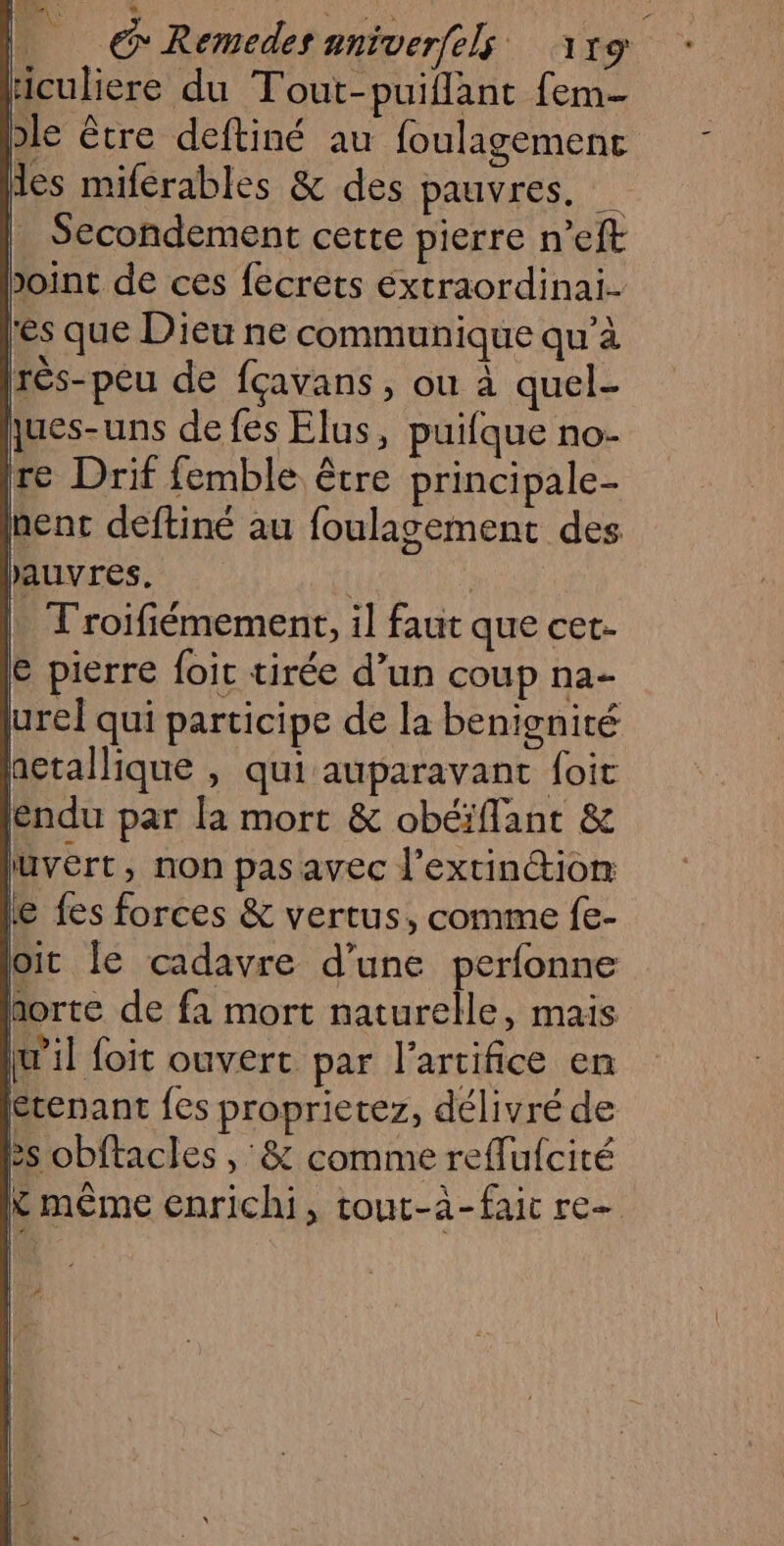 RO à *. Si pes £ _ G'Remedesaniverftfs 119 : liculiere du Tout-puiflant fem- ble être deftiné au foulagemenc Mes miferables &amp; des pauvres, | Secondement cette pierre n’eft Joint de ces fecrets éxtraordinai- res que Dieu ne communique qu’à rès-peu de fçavans , ou à quel- jues-uns de fes Elus, puifque no- re Drif femble être principale- nent deftiné au foulagement des hetallique , qui auparavant foit éndu par la mort &amp; obéiflant &amp; luvert, non pas avec l'extinction e fes forces &amp; vertus, comme f{e- oit le cadavre d’une perfonne forte de fa mort naturelle, mais w’il foit ouvert par l’artifice en étenant fes proprietez, délivré de ês obftacles , &amp; comme reflufcité K même enrichi, tout-à-faic re ee —= | d