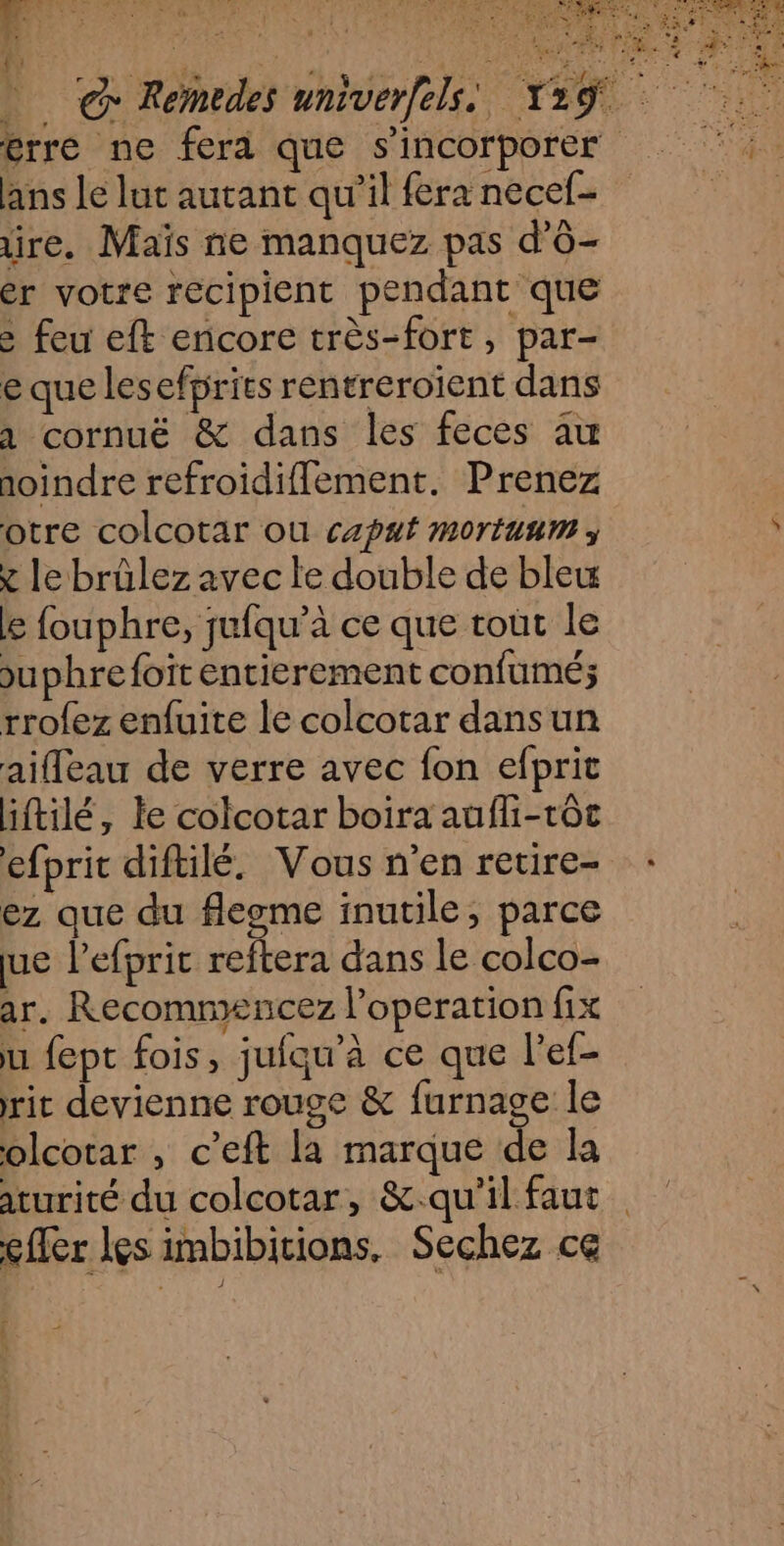 . N REX Enlrk ANNEE. à L'AUS, a “ PRE ENT NET a PE 7 EE Û one ve ER 7 ; à PORC Rs ES + F 1 < f ; D CS ALQURE 2° s s | ER . # - : 5 Û ; k f: ans le lut autant qu’il fera necef- ire. Maïs ne manquez pas d'O- er votre récipient pendant que : feu eft encore très-fort, par- e que lesefprits rentreroient dans 1 cornuëé &amp; dans les feces au aoindre refroidifflement. Prenez otre colcotar ou caput mortuum ; x le brülez avec le double de ble ke fouphre, jufqu’à ce que toùt le suphrefoït entierement confumé; rrofez enfuite le colcotar dans un aifleau de verre avec fon efprit iftilé, le colcotar boira aufli-tôt efprit diftilé. Vous n’en retire- ez que du flegme inutile, parce ue lefprit reftera dans le colco- ar. Recommencez l’operation fix u fept fois, jufqu'à ce que l’ef- rit devienne rouge &amp; furnage le olcotar , c’eft la marque de la aturité du colcotar, &amp;.qu'il faut cfler les imbibitions. Sechez ce +