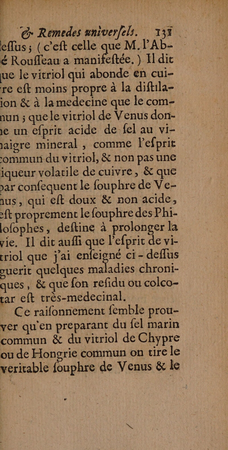 eflus ; (c’eft celle que M.PAL- é Roufleau a nine ) Hdit ue le vitriol qui abonde en cui- re eft moins propre à la diftila- ion &amp; à la medecine que le com- nun ; quele vitriol de Venus don- 1e un efprit acide de-fel au vi- jaigre mineral , comme Pefprit -ommun du vitriol, &amp; non pas une iqueur volatile de cuivre, &amp; que ar confequent le fouphre de Ve- aus, qui €Eft doux &amp; non acide, ft proprement lefouphre des Phi- lofophes, deftine à prolonger la vie. Il dit aufli que l’efprit de vi- rio] que j'ai RS ci - deflus ouerit quelques ma adies chroni- ques, &amp; que fon refidu ou colco- rar eft très-medecinal. _ Ce raïfonnement femble prou- ver qu'en preparant du {el marin commun &amp; du vitriol de Chypre ou de Hongrie commun on tire le veritable fouphre de Venus &amp; le LA