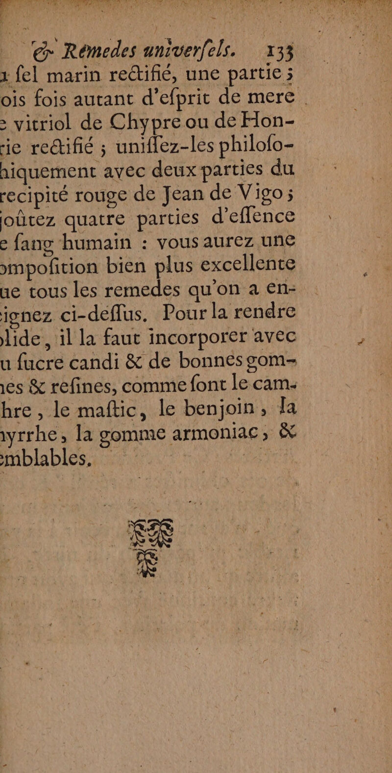 At ha as ra fee RE pe ACT SOU à TR ARE 14 à s ’ % @ Rémedes univerfels. 133 1 fel marin rectifié, une partie ; ois fois autant d’efprit de mere > vitriol de Chypre ou de Hon- ie rectifié ; uniflez-les philofo- hiquement avec deux parties du recipité rouge de Jean de Vigo; oûtez quatre parties d’effence e fang humain : vous aurez une mmpofcion bien plus excellente ue tous les remedes qu’on a en- ignez ci-deflus. Pour la rendre lide , il la faut incorporer avec u fucre candi &amp; de bonnes gom- es &amp; refines, comme font le cam. hre , le maftic, le benjoin, [a iyrrhe, la gomme armoniac, &amp; mblables. GR