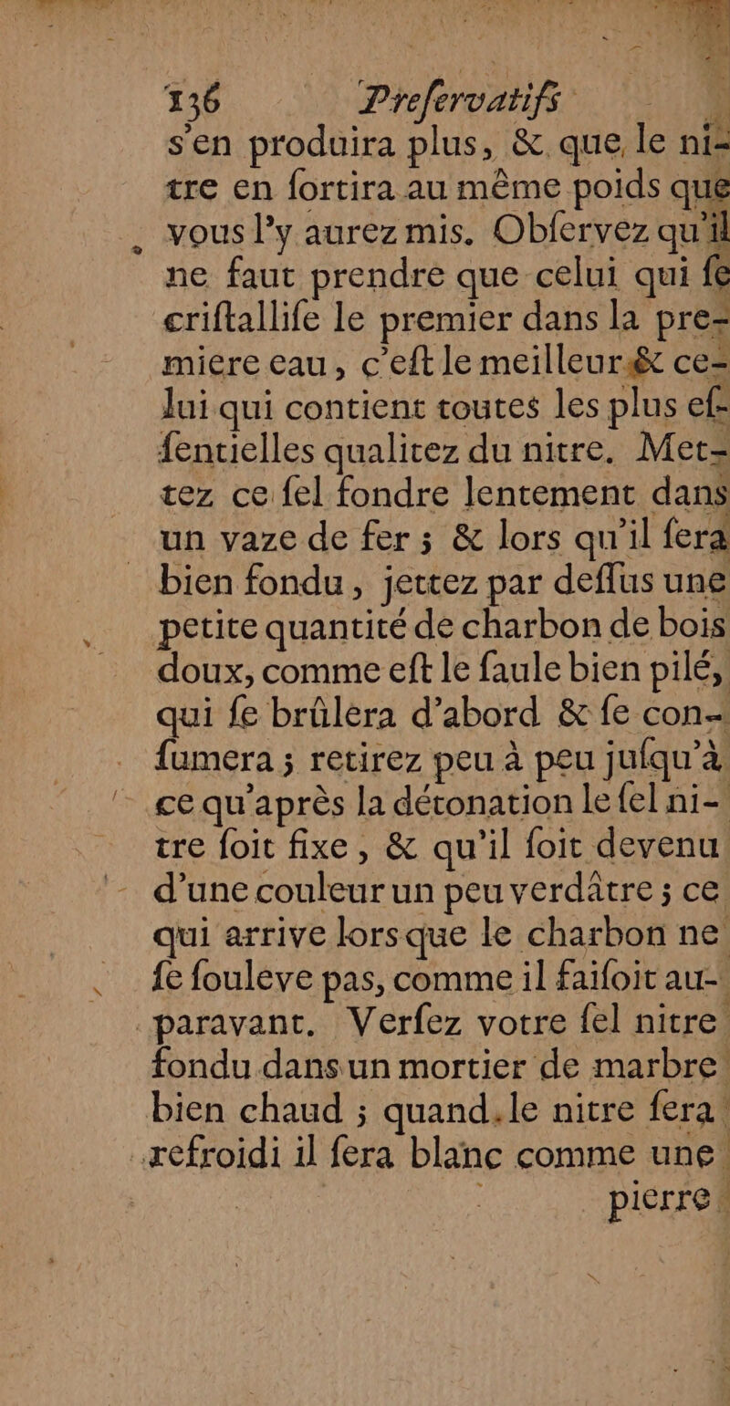 s'en produira plus, & que le ni- tre en fortira au même poids que vous l'y aurez mis. Obfervez qu'il ne faut prendre que celui qui fe criftallife le premier dans la pre> miere eau, C’eft le meilleurs& ce Jui qui contient toutes les plus ef fentielles qualitez du nitre. Met= tez ce fel fondre lentement dans un vaze de fer ; & lors qu'il fera bien fondu, jettez par deflus une petite quantité de charbon de bois qui fe brûlèra d’abord & fe con fumera ; retirez peu à peu jufqu’à ce qu'après la détonation le {el ni- tre foit fixe, & qu'il foit devenu d’une couleur un peu verdatre ; ce qui arrive lorsque le charbon ne fe fouleve pas, comme il faioit au fondu dans un mortier de marbre! bien chaud ; quand,le nitre fera. pierre