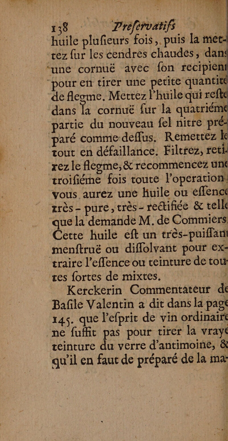 F38 : Prefirvatifs huile plufeurs fois,. puis la met- rez fur les cendres chaudes, dan ‘une cornuë avec fon recipiènt ‘pour en tirer une petite quantité de fleome. Mettez l'huile qui r fke dans là cornuë fur la quatriémt partie du nouveau fel nitre pré: paré comme deffus, Remertez le tout en défaillance. Filtrez, reti. rez le fleome,&amp; recommencez une troifiéme fois toute l’operation: vous aurez une Huile ou effence très - pure, très- rectifice &amp; telle que la demande M. de Commièrs Cette huile eft un très-puiffant menftruë ou diflolvant pour ex: traire l’effence ou teinture de tot æes fortes de mixtes. , Kerckerin Commentateur de Bañle Valentin a dit dans la pag 145. que l’efprit de vin ordinairt ne fuffit pas pour tirer la vrayt teinture du verre d’antimoine, &amp; qu'il en faut de préparé de la ma