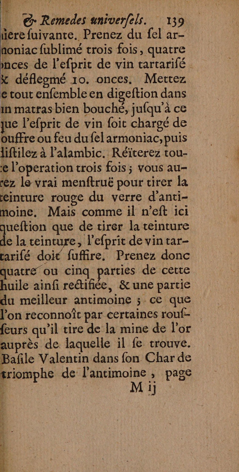 liére fuivante. Prenez du fel ar- honiac fublimé trois fois, quatre mces de l’efprit de vin tartarifé x défleomé 10. onces. Mettez e tout enfemble en digeftion dans in matras bien bouché, jufqu à ce que l’efprit de vin foit chargé de ouffre ou feu du fel armoniac, puis liftilez à l’alambic. Réïterez tou- l’operation trois fois ; vous au- rez le vrai menftruë pour tirer la einture rouge du verre d'anti- moine, Mais comme il n'eft ici queftion que de tirer la teinture de la teinture, l’efprit de vin tar- tarifé doi fuffire, Prenez donc quatre où cinq parties de cette huile ainf rectifiée, & une partie du meilleur antimoine ; ce que l’on reconnoît par certaines rouf- furs qu’il tire de la mine de l'or auprès de. laquelle il fe trouve. Bañle Valentin dans fon Char de triomphe de l'antimoine , page M ij