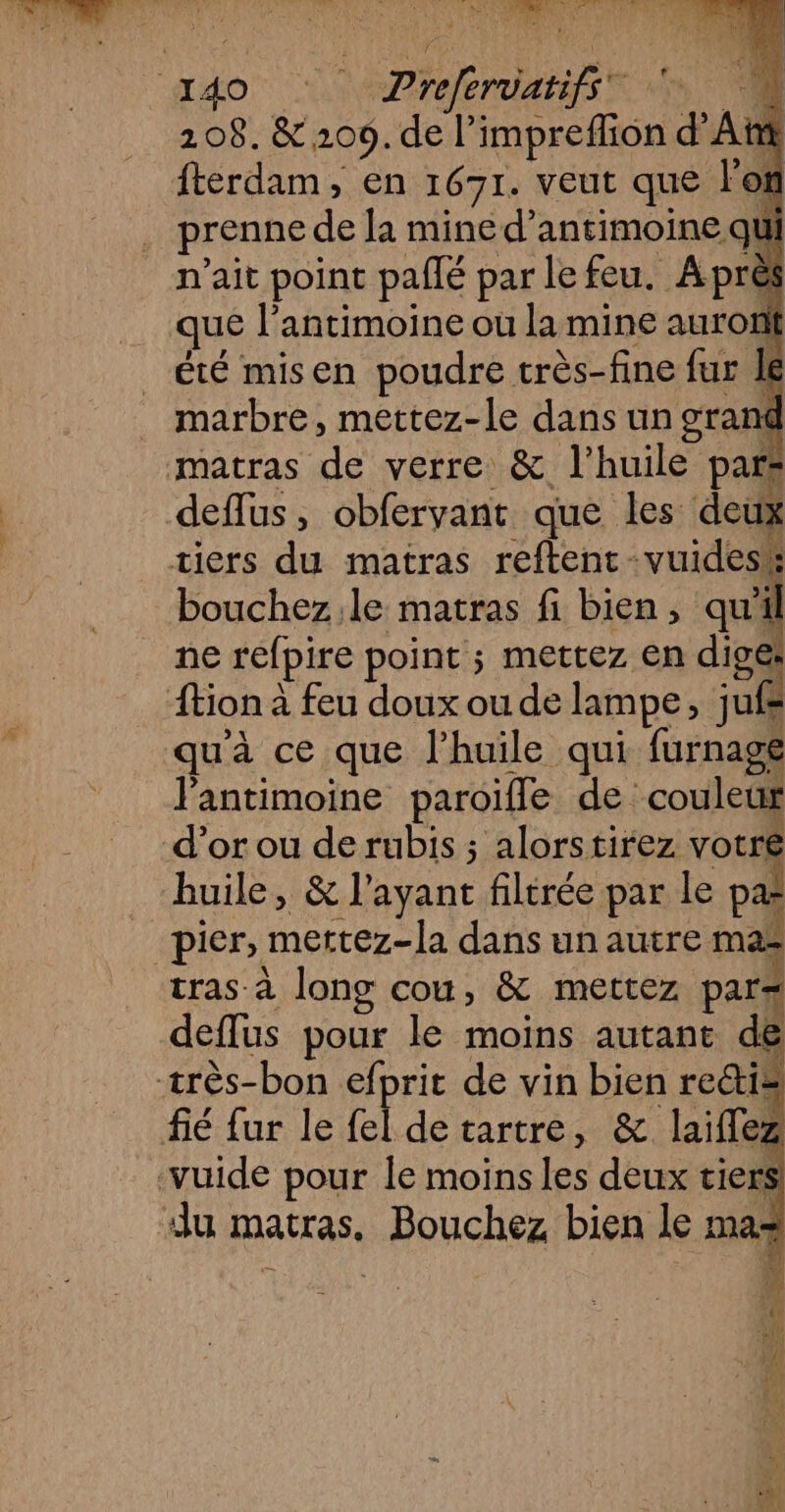 j 208. &amp; 209. de l’impreffion d'A fterdam, en 1671. veut que lei prenne de la mine d’antimoine qu n'ait point pañlé parle feu. Aprè que l’antimoine ou la mine auron été misen poudre très-fine fur Je marbre, mettez-le dans un grand matras de verre &amp; l'huile pars deflus, obfervant que les deux tiers du matras reftent-vuidesé bouchez.le matras fi bien, qui ne refpire point ; mettez en dige: {tion à feu doux ou de lampe, jufe qu'à ce que l'huile qui furnagé lantimoine paroiïfle de couleur d’or ou de rubis ; alorstirez votre huile, &amp; l'ayant filtrée par le pa pier, mertez-la dans un autre mas tras à long cou, &amp; mettez par Ed deflus pour le moins autant de fié fur le fel de tartre, &amp; laiflez «Au matras. Bouchez bien le ma=
