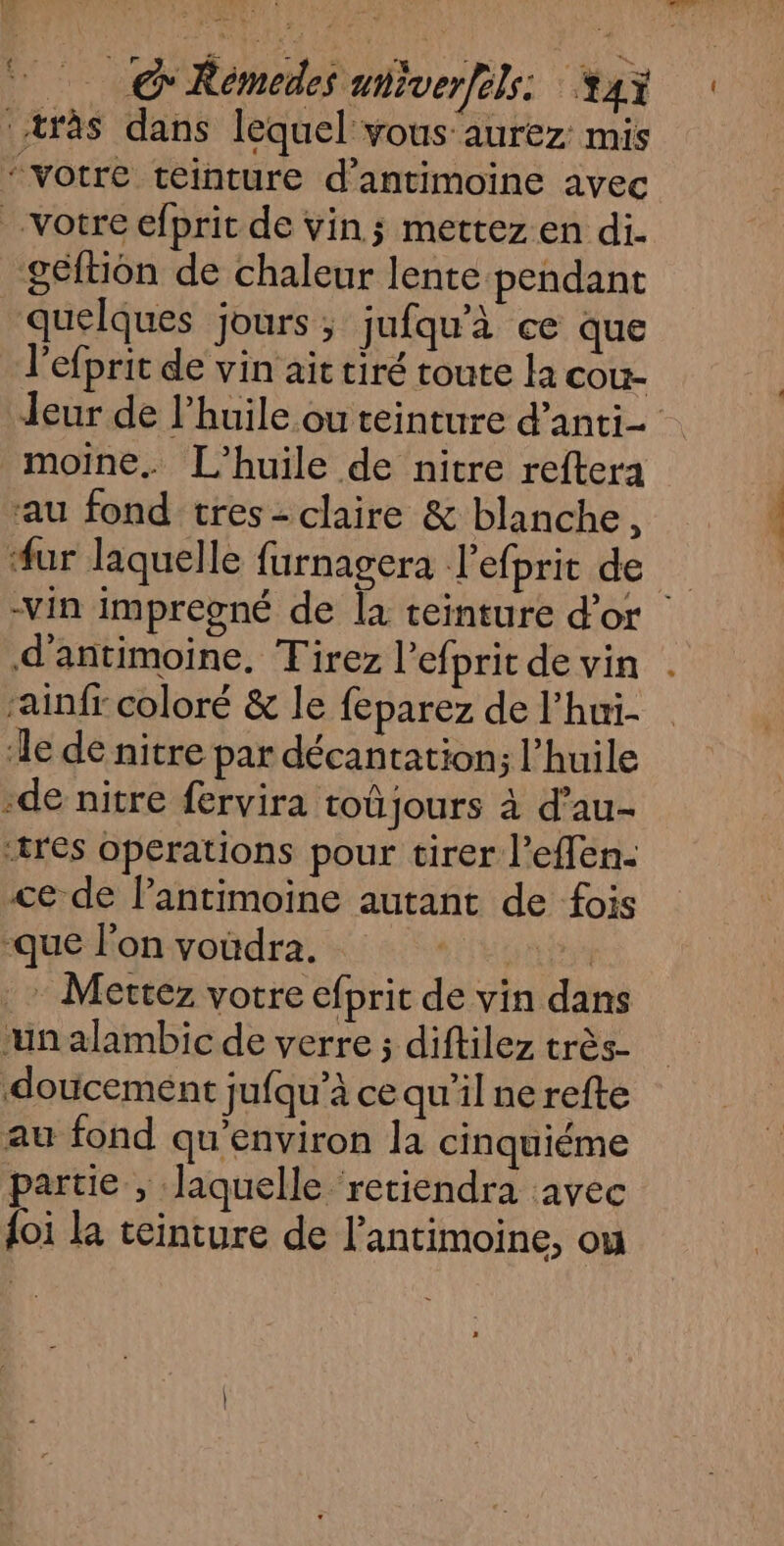 “votre teinture d’antimoine avec géftiôn de chaleur lente pendant quelques jours ; jufqu'à ce que l’efprit de vin ait tiré toute la cou- Jeur de l’huile ou teinture d’anti- rau fond tres - claire &amp; blanche, #ur laquelle furnagera l'efprit de -vin impregné de [a teinture d’or | d’antimoine, Tirez l'efprit de vin ainfr coloré &amp; le feparez de l’hui- le de nitre par décantation; l'huile -de nitre fervira toûjours à d’au- ‘tres operations pour tirer l’effen- ce de lantimoine autant de fois rqué Fonvoüdra. +4,12. . Mettez votre efprit de vin dans ‘un alambic de verre ; diftilez très- doucemént jufqu’à ce qu’il ne refte au fond qu'environ la cinquiéme partie , laquelle retiendra avec {oi la teinture de l'antimoine, ou