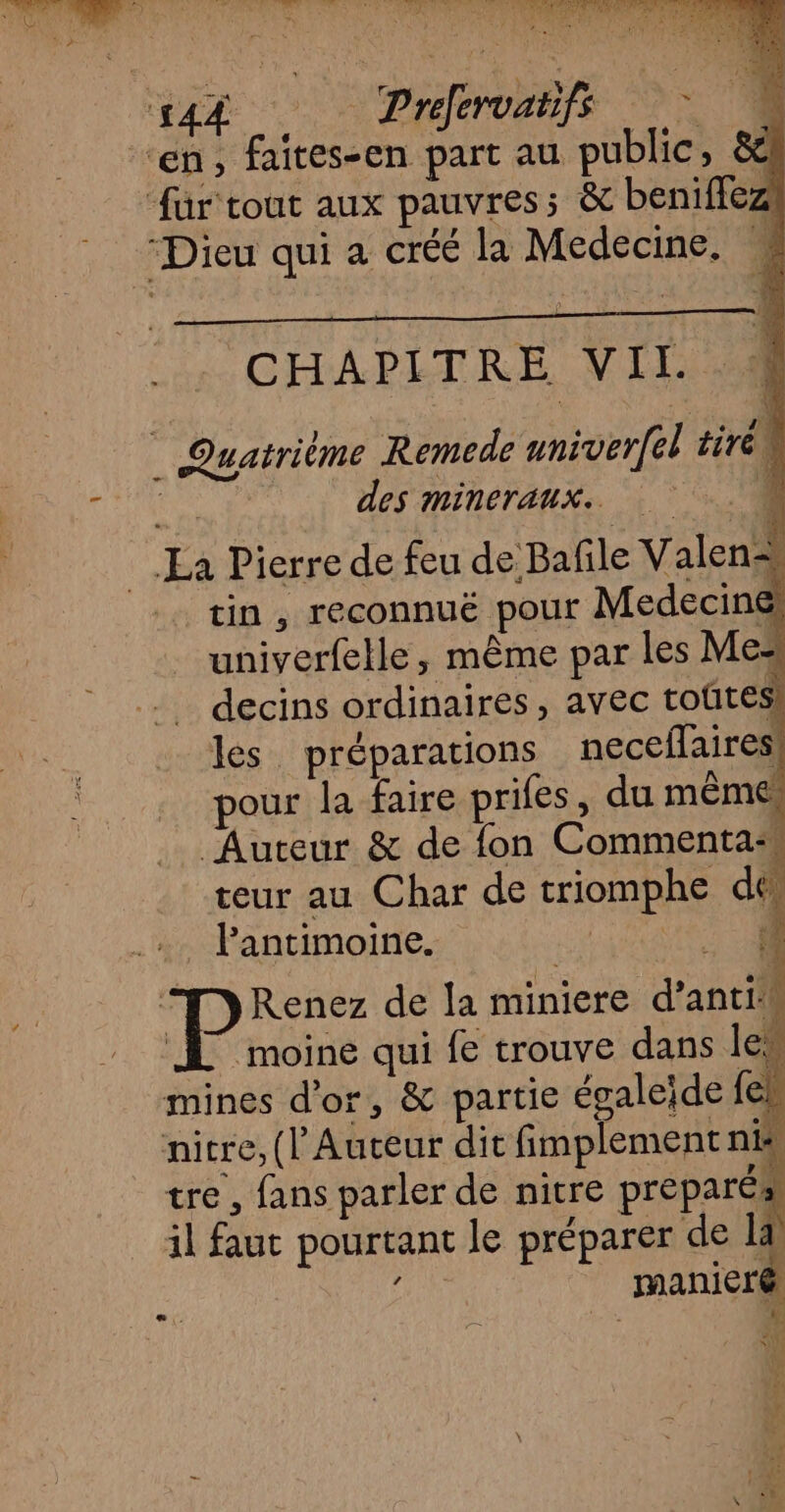 D'PENEEn E, D TT OUR RAT MOT NP * PEN MEL ES NOR AA 0 Prefervalfs 0) ‘en, faites-en part au public, &amp; ‘für'tout aux pauvres; &amp; beniflez “Dieu qui a créé la Medecine. mn tri CHAPITRE VIE 4 * Quatrième Remede univer[el Lire M fi des mineraux.. ‘| £a Pierre de feu de Bañile Valenæ tin, reconnuë pour Medecine: univerfelle, même par les Mes decins ordinaires, avec toûtes les préparations neceflaires! pour la faire prifes, du même. Auteur &amp; de fon Commentas teur au Char de triomphe des ... FPantimoine. AAC 1 Dé de la miniere d’antin JE moine qui fe trouve dans les mines d’or, &amp; partie égaleide fek nitre, (l Auteur dit fimplement ni tre, fans parler de nitre préparés il faut pourtant le préparer de la thai manieré \ À À Fa